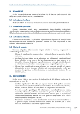 Valoración de la incapacidad en patología del sistema vascular 327
Guía de valoración de incapacidad laboral temporal para médicos de atención primaria (2.ª edición)
II. ANAMNESIS
En las notas clínicas que motiven la indicación de incapacidad temporal (IT)
debería registrarse la presencia, en su caso, de:
II.1  Antecedentes familiares
Hasta en el 50% de casos de insuficiencia venosa crónica hay historia familiar.
II.2  Antecedentes personales
Causas congénitas, edad, sexo, traumatismos, inmovilización prolongada,
vasculopatías, coagulopatías, enfermedades sistémicas, gestación, tabaquismo, diabetes,
HTA, insuficiencia renal crónica, obesidad, neoplasias, radioterapia, mastectomía previa.
II.3  Antecedentes laborales
Circunstancias asociadas a la profesión o presentes en el puesto de trabajo, como
bipedestación estática prolongada, posturas, fuentes de calor, exposición a frío
intenso, microtraumas repetidos.
II.4  Motivo de consulta
Síntomas alegados, diferenciando origen arterial o venoso, sospechado o
confirmado por el médico:
—— Clínica de claudicación, características y distancia hasta la aparición de los
síntomas.
—— Localización (extremidad afecta, afectación uni o bilateral): Localización del
dolor referido, en su caso, y de las circunstancias en que aparece o se
intensifica (durante el ejercicio o por la noche, en patología arterial; durante
el ortostatismo mantenido o en ciertas posturas en patología venosa…).
—— Edemas (por insuficiencia venosa crónica o por isquemia arterial) y/o signos
inflamatorios u otros síntomas referidos, así como circunstancias en las que
aparecen (vespertino, en bipedestación, en determinadas posturas de un
miembro, etc.).
III. EXPLORACIÓN
En las notas clínicas que motiven la indicación de IT debería registrarse la
presencia, en su caso, de:
—— Cambios significativos del color y/o aspecto normal de la piel en las zonas
objeto de estudio (trastornos tróficos con cambios de color, textura, úlceras).
Palidez, cianosis, pérdida de vello, brillo en las piernas, onicomicosis.
—— Aspecto normal o patológico del árbol venoso superficial (cordón rojizo,
indurado, inflamado, doloroso, aumento de grosor o de la red venosa,
circulación colateral evidente). Las maniobras clásicas para la exploración
venosa (Trendelenburg, Perthes, etc.) han quedado desplazadas en la clínica
habitual por el eco-Doppler vascular.
—— Presencia o ausencia de edema (localización, presencia o ausencia de fóvea a
la presión digital, aumento-disminución relativa del diámetro en la zona
afectada, permanencia o no entre exploraciones).
 