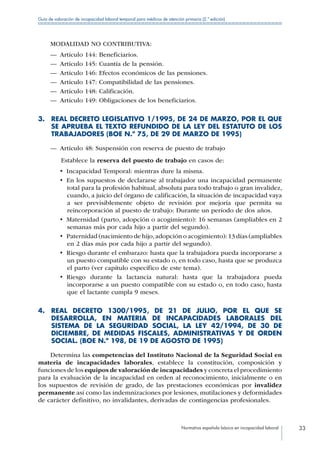 Normativa española básica en incapacidad laboral 33
Guía de valoración de incapacidad laboral temporal para médicos de atención primaria (2.ª edición)
MODALIDAD NO CONTRIBUTIVA:
—— Artículo 144: Beneficiarios.
—— Artículo 145: Cuantía de la pensión.
—— Artículo 146: Efectos económicos de las pensiones.
—— Artículo 147: Compatibilidad de las pensiones.
—— Artículo 148: Calificación.
—— Artículo 149: Obligaciones de los beneficiarios.
3. REAL DECRETO LEGISLATIVO 1/1995, DE 24 DE MARZO, POR EL QUE
SE APRUEBA EL TEXTO REFUNDIDO DE LA LEY DEL ESTATUTO DE LOS
TRABAJADORES (BOE N.º 75, DE 29 DE MARZO DE 1995)
—— Artículo 48: Suspensión con reserva de puesto de trabajo
Establece la reserva del puesto de trabajo en casos de:
•  Incapacidad Temporal: mientras dure la misma.
•  En los supuestos de declararse al trabajador una incapacidad permanente
total para la profesión habitual, absoluta para todo trabajo o gran invalidez,
cuando, a juicio del órgano de calificación, la situación de incapacidad vaya
a ser previsiblemente objeto de revisión por mejoría que permita su
reincorporación al puesto de trabajo: Durante un período de dos años.
•  Maternidad (parto, adopción o acogimiento): 16 semanas (ampliables en 2
semanas más por cada hijo a partir del segundo).
•  Paternidad (nacimiento de hijo,adopción o acogimiento):13 días (ampliables
en 2 días más por cada hijo a partir del segundo).
•  Riesgo durante el embarazo: hasta que la trabajadora pueda incorporarse a
un puesto compatible con su estado o, en todo caso, hasta que se produzca
el parto (ver capítulo específico de este tema).
•  Riesgo durante la lactancia natural: hasta que la trabajadora pueda
incorporarse a un puesto compatible con su estado o, en todo caso, hasta
que el lactante cumpla 9 meses.
4. REAL DECRETO 1300/1995, DE 21 DE JULIO, POR EL QUE SE
DESARROLLA, EN MATERIA DE INCAPACIDADES LABORALES DEL
SISTEMA DE LA SEGURIDAD SOCIAL, LA LEY 42/1994, DE 30 DE
DICIEMBRE, DE MEDIDAS FISCALES, ADMINISTRATIVAS Y DE ORDEN
SOCIAL. (BOE N.º 198, DE 19 DE AGOSTO DE 1995)
Determina las competencias del Instituto Nacional de la Seguridad Social en
materia de incapacidades laborales, establece la constitución, composición y
funciones de los equipos de valoración de incapacidades y concreta el procedimiento
para la evaluación de la incapacidad en orden al reconocimiento, inicialmente o en
los supuestos de revisión de grado, de las prestaciones económicas por invalidez
permanente así como las indemnizaciones por lesiones, mutilaciones y deformidades
de carácter definitivo, no invalidantes, derivadas de contingencias profesionales.
 
