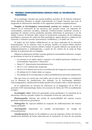 Valoración de la incapacidad en patología del sistema vascular 330
Guía de valoración de incapacidad laboral temporal para médicos de atención primaria (2.ª edición)
IV. PRUEBAS COMPLEMENTARIAS BÁSICAS PARA LA VALORACIÓN
FUNCIONAL
En la patología vascular que pueda justificar periodos de IT debería solicitarse
desde Atención Primaria al equipo especializado en Cirugía Vascular que trate al
asegurado la información obtenida en las siguientes pruebas complementarias:
Doppler (o Eco-Doppler) convencional, arterial y/o venoso: Se considera
«básico» en la valoración de los procesos que pueden cursar con isquemia de
extremidades, estenosis carotídea, síndrome vertebro-basilar, trombosis venosas y
patología de sistema venoso profundo (permite determinar la presencia o no de
reflujo venoso). El informe debe incluir la localización anatómica de los hallazgos
patológicos, presencia de ondas de flujo patológicas, signos directos e indirectos de
estenosis u oclusión vascular (ateromatosa, trombótica), y el índice de Yao.
El índice de Yao (índice tobillo/brazo) es un buen indicador de la situación
hemodinámica. Es la relación entre la presión sistólica en pierna (tibial anterior
posterior) y la del brazo (arteria cubital o radial). Se puede obtener con ayuda de un
esfigmomanómetro o, habitualmente, a partir de los valores de la onda de flujo
durante la realización del eco-Doppler.
Objetiva la deficiencia de flujo vascular global en extremidades inferiores, aunque
no determina el nivel de la obstrucción.
—— Lo normal es un índice igual o superior a la unidad (presiones similares en
extremidades superiores e inferiores).
—— Hasta 0.7: Repercusión hemodinámica leve.
—— De 0.7 a 0.5: obstrucción moderada.
—— De 0.5 a 0.3: obstrucción severa, con indicación de cirugía de revascularización.
—— Po debajo de 0.3: habrá dolor en reposo.
—— Por debajo de 0.2: la isquemia es crítica, probablemente precisara amputación.
Hay que tener en cuenta que este índice por sí solo no siempre se correlaciona
con la distancia de claudicación. Por ejemplo, en la vasculopatía diabética
(microangiopatía y calcificación) el índice puede estar normal o alto, y existir isquemia.
Es la exploración no invasiva de referencia en el diagnóstico de la TVP en
pacientes CON sintomatología clínica (en ausencia de clínica de TVP, su rendimiento
es bajo).
Eco-Doppler color: Valora las principales venas profundas y la extensión de la
afectación varicosa, permite realizar la cartografía venosa de cada paciente.
Pletismografía: Informa del estado de permeabilidad del sistema venoso
profundo (importancia pronóstica).
Flebografía: De especial utilidad en sospecha de malformaciones del sistema
venoso profundo.
Arteriografía: Importante en estudio pre-quirúrgico de cirugía de
revascularización.
Claudicometría: Puede ser de utilidad en casos de isquemia crónica sin nivel de
claudicación definido de forma adecuada por la anamnesis. Se trata de una prueba
 