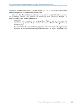 Valoración de la incapacidad en patología del sistema vascular 331
Guía de valoración de incapacidad laboral temporal para médicos de atención primaria (2.ª edición)
de esfuerzo combinada con el cálculo del índice Yao. Útil en casos en que se precisa
saber con exactitud la distancia sin claudicación.
Otras pruebas, habitualmente solicitadas en el ámbito hospitalario a los pacientes
con patología vascular, que pueden ser necesarias para valorar la etiología, la
severidad y el déficit orgánico/funcional:
—— RNM/TAC con contraste y/o angiografías: Básicas en la valoración de
aneurismas y fístulas A-V, lesiones de vasos abdominales pélvicos o
intratorácicos.
—— Pulsioximetría: Puede considerarse opcional en la valoración de la repercusión
hipóxica en procesos isquémicos de extremidades (en reposo o en ejercicio).
 