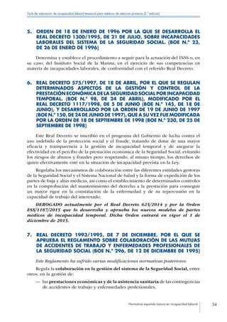 Normativa española básica en incapacidad laboral 34
Guía de valoración de incapacidad laboral temporal para médicos de atención primaria (2.ª edición)
5. ORDEN DE 18 DE ENERO DE 1996 POR LA QUE SE DESARROLLA EL
REAL DECRETO 1300/1995, DE 21 DE JULIO, SOBRE INCAPACIDADES
LABORALES DEL SISTEMA DE LA SEGURIDAD SOCIAL. (BOE N.º 23,
DE 26 DE ENERO DE 1996)
Determina y establece el procedimiento a seguir para la actuación del INSS o, en
su caso, del Instituto Social de la Marina, en el ejercicio de sus competencias en
materia de incapacidades laborales, de conformidad con el referido Real Decreto.
6. REAL DECRETO 575/1997, DE 18 DE ABRIL, POR EL QUE SE REGULAN
DETERMINADOS ASPECTOS DE LA GESTIÓN Y CONTROL DE LA
PRESTACIÓN ECONÓMICA DE LA SEGURIDAD SOCIAL POR INCAPACIDAD
TEMPORAL. (BOE N.º 98, DE 24 DE ABRIL), MODIFICADO POR EL
REAL DECRETO 1117/1998, DE 5 DE JUNIO (BOE N.º 145, DE 18 DE
JUNIO), Y DESARROLLADO POR LA ORDEN DE 19 DE JUNIO DE 1997
(BOE N.º 150, DE 24 DE JUNIO DE 1997), QUE A SU VEZ FUE MODIFICADA
POR LA ORDEN DE 18 DE SEPTIEMBRE DE 1998 (BOE N.º 230, DE 25 DE
SEPTIEMBRE DE 1998)
Este Real Decreto se inscribió en el programa del Gobierno de lucha contra el
uso indebido de la protección social y el fraude, tratando de dotar de una mayor
eficacia y transparencia a la gestión de incapacidad temporal y de asegurar la
efectividad en el percibo de la prestación económica de la Seguridad Social, evitando
los riesgos de abusos y fraudes pero respetando, al mismo tiempo, los derechos de
quien efectivamente esté en la situación de incapacidad prevista en la Ley.
Regulaba los mecanismos de colaboración entre las diferentes entidades gestoras
de la Seguridad Social y el Sistema Nacional de Salud y la forma de expedición de los
partes de baja y altas médicas, así como el establecimiento de determinados controles
en la comprobación del mantenimiento del derecho a la prestación para conseguir
un mayor rigor en la constatación de la enfermedad y de su repercusión en la
capacidad de trabajo del interesado.
DEROGADO actualmente por el Real Decreto 625/2014 y por la Orden
ESS/1187/2015 que lo desarrolla y aprueba los nuevos modelos de partes
médicos de incapacidad temporal. Dicha Orden entrará en vigor el 1 de
diciembre de 2015.
7. REAL DECRETO 1993/1995, DE 7 DE DICIEMBRE, POR EL QUE SE
APRUEBA EL REGLAMENTO SOBRE COLABORACIÓN DE LAS MUTUAS
DE ACCIDENTES DE TRABAJO Y ENFERMEDADES PROFESIONALES DE
LA SEGURIDAD SOCIAL (BOE N.º 296, DE 12 DE DICIEMBRE DE 1995)
Este Reglamento ha sufrido varias modificaciones normativas posteriores.
Regula la colaboración en la gestión del sistema de la Seguridad Social, entre
otros, en la gestión de:
—— las prestaciones económicas y de la asistencia sanitaria de las contingencias
de accidentes de trabajo y enfermedades profesionales,
 