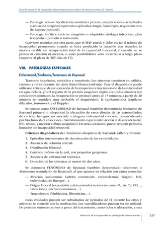 Valoración de la incapacidad en patología del sistema vascular 347
Guía de valoración de incapacidad laboral temporal para médicos de atención primaria (2.ª edición)
—— Patología venosa: localización anatómica precisa, complicaciones acreditadas
y actuación terapéutica prevista o aplicada (cirugía,fisioterapia,requerimientos
de higiene postural).
—— Patología linfática: carácter congénito o adquirido, etiología infecciosa, plan
terapéutico previsto o instaurado.
Conviene recordar, por otra parte, que el MAP puede y debe iniciar el trámite de
incapacidad permanente cuando se haya producido la curación con secuelas, la
mejoría estable sin recuperación total de la capacidad funcional, y cuando no se
prevea ni curación ni mejoría, o estas posibilidades sean inciertas o a largo plazo
(superior al plazo de 365 días de IT).
VIII.  PATOLOGÍAS ESPECIALES
Enfermedad/Síndrome/fenómeno de Raynaud
Trastorno isquémico, episódico y transitorio. Los síntomas consisten en palidez,
cianosis y rubor durante las crisis (fases blanca-azul-roja). Para el diagnóstico puede
utilizarse el tiempo de recuperación de la temperatura tras inmersión de la extremidad
en agua helada, y/o el registro de la presión sanguínea digital con pulsioxímetría (en
condiciones normales, la recuperación se produce antes de 15 minutos; a partir de 20
minutos se considera muy probable el diagnóstico), la capilaroscopia (capilares
dilatados, tortuosos), y el Doppler.
Se conoce como ENFERMEDAD de Raynaud (también denominada fenómeno de
Raynaud primario o idiopático) la afectación de vasos distales de las extremidades;
de carácter benigno, no asociada a ninguna enfermedad concreta, desencadenada
por frío,humedad,emociones...Su tratamiento es preventivo (evitar el desencadenante:
frío, tabaco, y mejorar el flujo sanguíneo). En raras ocasiones, puede requerir periodos
limitados de incapacidad temporal.
Criterios diagnósticos del «fenómeno idiopático de Raynaud» (Allen y Brown):
1.	 Episodios intermitentes de decoloración de las extremidades.
2.	 Ausencia de oclusión arterial.
3.	 Distribución bilateral.
4.	 Cambios tróficos en la piel, con pequeñas gangrenas.
5.	 Ausencia de enfermedad sistémica.
6.	 Duración de los síntomas al menos de dos años.
Se denomina FENÓMENO de Raynaud (también denominado «síndrome» o
«fenómeno secundario» de Raynaud), al que aparece en relación con causa conocida:
—— Afección autoinmune (artritis reumatoide, esclerodermia, Sjögren, LES,
enfermedad de Buerger…).
—— Origen laboral (exposición a determinadas sustancias como Pb, As, Ta, CO…,
vibraciones, microtraumatismos…).
—— Tratamientos (Vinblastina, Bleomicina…).
Estas entidades pueden ser subsidiarias de periodos de IT durante las crisis y
mientras se controle con la medicación. Los vasodilatadores pueden ser de utilidad.
De persistir síntomas activos a pesar del tratamiento, como dolor o ulceración, y una
 