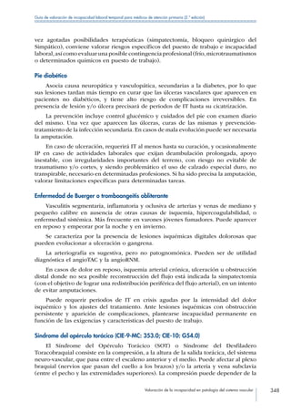Valoración de la incapacidad en patología del sistema vascular 348
Guía de valoración de incapacidad laboral temporal para médicos de atención primaria (2.ª edición)
vez agotadas posibilidades terapéuticas (simpatectomía, bloqueo quirúrgico del
Simpático), conviene valorar riesgos específicos del puesto de trabajo e incapacidad
laboral,asícomoevaluarunaposiblecontingenciaprofesional(frío,microtraumatismos
o determinados químicos en puesto de trabajo).
Pie diabético
Asocia causa neuropática y vasculopática, secundarias a la diabetes, por lo que
sus lesiones tardan más tiempo en curar que las úlceras vasculares que aparecen en
pacientes no diabéticos, y tiene alto riesgo de complicaciones irreversibles. En
presencia de lesión y/o úlcera precisará de periodos de IT hasta su cicatrización.
La prevención incluye control glucémico y cuidados del pie con examen diario
del mismo. Una vez que aparecen las úlceras, curas de las mismas y prevención-
tratamiento de la infección secundaria. En casos de mala evolución puede ser necesaria
la amputación.
En caso de ulceración, requerirá IT al menos hasta su curación, y ocasionalmente
IP en caso de actividades laborales que exijan deambulación prolongada, apoyo
inestable, con irregularidades importantes del terreno, con riesgo no evitable de
traumatismo y/o cortes, y siendo problemático el uso de calzado especial duro, no
transpirable, necesario en determinadas profesiones. Si ha sido precisa la amputación,
valorar limitaciones específicas para determinadas tareas.
Enfermedad de Buerger o tromboangeítis obliterante
Vasculitis segmentaria, inflamatoria y oclusiva de arterias y venas de mediano y
pequeño calibre en ausencia de otras causas de isquemia, hipercoagulabilidad, o
enfermedad sistémica. Más frecuente en varones jóvenes fumadores. Puede aparecer
en reposo y empeorar por la noche y en invierno.
Se caracteriza por la presencia de lesiones isquémicas digitales dolorosas que
pueden evolucionar a ulceración o gangrena.
La arteriografía es sugestiva, pero no patognomónica. Pueden ser de utilidad
diagnóstica el angioTAC y la angioRNM.
En casos de dolor en reposo, isquemia arterial crónica, ulceración u obstrucción
distal donde no sea posible reconstrucción del flujo está indicada la simpatectomía
(con el objetivo de lograr una redistribución periférica del flujo arterial), en un intento
de evitar amputaciones.
Puede requerir periodos de IT en crisis agudas por la intensidad del dolor
isquémico y los ajustes del tratamiento. Ante lesiones isquémicas con obstrucción
persistente y aparición de complicaciones, plantearse incapacidad permanente en
función de las exigencias y características del puesto de trabajo.
Síndrome del opérculo torácico (CIE-9-MC: 353.0; CIE-10: G54.0)
El Síndrome del Opérculo Torácico (SOT) o Síndrome del Desfiladero
Toracobraquial consiste en la compresión, a la altura de la salida torácica, del sistema
neuro-vascular, que pasa entre el escaleno anterior y el medio. Puede afectar al plexo
braquial (nervios que pasan del cuello a los brazos) y/o la arteria y vena subclavia
(entre el pecho y las extremidades superiores). La compresión puede depender de la
 