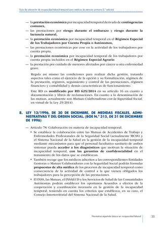 Normativa española básica en incapacidad laboral 35
Guía de valoración de incapacidad laboral temporal para médicos de atención primaria (2.ª edición)
—— la prestación económica por incapacidad temporal derivada de contingencias
comunes,
—— las prestaciones por riesgo durante el embarazo y riesgo durante la
lactancia natural,
—— la prestación económica por incapacidad temporal en el Régimen Especial
de los Trabajadores por Cuenta Propia o Autónomos,
—— las prestaciones económicas por cese en la actividad de los trabajadores por
cuenta propia,
—— la prestación económica por incapacidad temporal de los trabajadores por
cuenta propia incluidos en el Régimen Especial Agrario
—— la prestación por cuidado de menores afectados por cáncer u otra enfermedad
grave.
Regula así mismo las condiciones para realizar dicha gestión, tratando
aspectos tales como el ejercicio de la opción y su formalización, régimen de
la prestación, registros, seguimiento y control de las prestaciones, régimen
financiero y contabilidad y demás características de funcionamiento.
Este RD es modificado por RD 625/2014 en su artículo 16 en cuanto a
documentación y libros de reclamaciones. En cuanto a la denominación de
las mutuas, actualmente son Mutuas Colaboradoras con la Seguridad Social,
en virtud de la Ley 25/2014).
8. LEY 13/1996, DE 30 DE DICIEMBRE, DE MEDIDAS FISCALES, ADMI­
NISTRATIVAS Y DEL ORDEN SOCIAL. (BOE N.º 315, DE 31 DE DICIEMBRE
DE 1996)
—— Artículo 78: Colaboración en materia de incapacidad temporal.
•  Se establece la colaboración entre las Mutuas de Accidentes de Trabajo y
Enfermedades Profesionales de la Seguridad Social (actualmente MCSS) y
el Sistema Nacional de la Salud en la gestión de la incapacidad temporal
mediante mecanismos para que el personal facultativo sanitario de ambos
sistemas pueda acceder a los diagnósticos que motivan la situación de
incapacidad temporal, con las garantías de confidencialidad en el
tratamiento de los datos que se establezcan.
•  También recoge que los médicos adscritos a las correspondientes Entidades
Gestoras o Mutuas Colaboradoras con la Seguridad Social podrán formular
propuestas de alta médica de los procesos de incapacidad temporal como
consecuencia de la actividad de control a la que vienen obligados los
trabajadores para la percepción de las prestaciones.
•  El INSS, las Mutuas, el INSALUD y los Servicios de Salud de las Comunidades
Autónomas podrán establecer los oportunos Acuerdos a efectos de la
cooperación y coordinación necesaria en la gestión de la incapacidad
temporal, teniendo en cuenta los criterios que establezca, en su caso, el
Consejo Interterritorial del Sistema Nacional de la Salud.
 