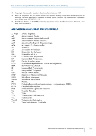 Valoración de la incapacidad en patología del sistema vascular 350
Guía de valoración de incapacidad laboral temporal para médicos de atención primaria (2.ª edición)
15.	 Angiología. Enfermedades vasculares. Barcelona, Salvat Editores. 1967.
16.	 Patrick H. Carpentier, MD, a Caroline Poulain, et al. Venous Working Group of the Société Française de
Médecine Vasculaire: Ascribing leg symptoms to chronic venous Disorders: The construction of a diagnostic
score. J Vass Surge 2007:46(5):991-996.
17.	 Eklöf B et al: Revision of the CEAP classification for chronic venous disorders: Consensus statement. J Vasc
Surg 2004; 40(6):1248-52.
ABREVIATURAS EMPLEADAS EN ESTE CAPÍTULO
A. Popl. Arteria Poplítea.
AA Aneurisma de Aorta.
AAA Aneurisma de Aorta Abdominal.
AAT Aneurisma de Aorta Torácica.
ACR American College of Rheumatology.
ACV Accidente Cerebrovascular.
As Arsénico.
AT Accidente de Trabajo.
CO Monóxido de Carbono.
DAo Disección Aórtica.
EESS Extremidades Superiores.
EP Enfermedad Profesional.
FAV Fístula Arteriovenosa.
FEVI Fracción de Eyección del Ventrículo Izquierdo.
HTA Hipertensión Arterial.
IP Incapacidad Permanente.
IT Incapacidad Temporal.
ITB Índice Tobillo Brazo.
MAP Médico de Atención Primaria.
MMII Miembros Inferiores.
MMSS Miembros Superiores.
Pb Plomo.
PTFE Politetrafluoroetileno (endoprótesis recubierta con PTFE).
Q EV Cirugía Endovascular.
SOT Síndrome del Opérculo Torácico.
TA Tensión Arterial.
Ta Talio.
TEV Tratamiento Endovascular.
Tto. Tratamiento.
Tto. Q Tratamiento Quirúrgico.
TVP Trombosis Venosa Profunda.
 