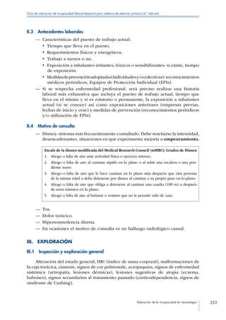 Valoración de la incapacidad en neumología 353
Guía de valoración de incapacidad laboral temporal para médicos de atención primaria (2.ª edición)
II.3  Antecedentes laborales
—— Características del puesto de trabajo actual:
•  Tiempo que lleva en el puesto.
•  Requerimientos físicos y energéticos.
•  Trabajo a turnos o no.
•  Exposición a inhalantes irritantes, tóxicos o sensibilizantes: si existe, tiempo
de exposición.
•  Medidasdeprevenciónadoptadas(individualesy/ocolectivas):reconocimientos
médicos periódicos, Equipos de Protección Individual (EPIs).
—— Si se sospecha enfermedad profesional: será preciso realizar una historia
laboral más exhaustiva que incluya el puesto de trabajo actual, tiempo que
lleva en el mismo y si es rotatorio o permanente, la exposición a inhalantes
actual (si se conoce) así como exposiciones anteriores (empresas previas,
fechas de inicio y cese) y medidas de prevención (reconocimientos periódicos
y/o utilización de EPIs).
II.4  Motivo de consulta
—— Disnea: síntoma más frecuentemente consultado. Debe reseñarse la intensidad,
desencadenantes, situaciones en que experimenta mejoría o empeoramiento.
Escala de la disnea modificada del Medical Research Council (mMRC). Grados de Disnea
1.  Ahogo o falta de aire ante actividad física o ejercicio intenso.
2. Ahogo o falta de aire al caminar rápido en lo plano o al subir una escalera o una pen-
diente suave.
3. Ahogo o falta de aire que le hace caminar en lo plano más despacio que otra persona
de la misma edad o debe detenerse por disnea al caminar a su propio paso en lo plano.
4. Ahogo o falta de aire que obliga a detenerse al caminar una cuadra (100 m) o después
de unos minutos en lo plano.
5.  Ahogo o falta de aire al bañarse o vestirse que no le permite salir de casa.
—— Tos.
—— Dolor torácico.
—— Hipersomnolencia diurna.
—— En ocasiones el motivo de consulta es un hallazgo radiológico casual.
III. EXPLORACIÓN
III.1  Inspección y exploración general
Alteración del estado general, IMC (índice de masa corporal), malformaciones de
la caja torácica, cianosis, signos de cor pulmonale, acropaquias, signos de enfermedad
sistémica (artropatía, lesiones dérmicas), lesiones sugestivas de atopia (eczema,
habones), signos secundarios al tratamiento pautado (corticodependencia, signos de
síndrome de Cushing).
 