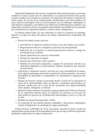 Valoración de la incapacidad en neumología 355
Guía de valoración de incapacidad laboral temporal para médicos de atención primaria (2.ª edición)
Además del diagnóstico de certeza y el grado de afectación funcional, es necesario
establecer el nexo causal entre la enfermedad y la exposición laboral. Esto puede
resultar sencillo si ha existido un accidente con inhalación de tóxicos o irritantes de
forma aguda. En el caso de las enfermedades profesionales, será fácil establecer el
nexo causal en patologías como la neumoconiosis, con los hallazgos radiológicos y
vida laboral compatible y más difícil en las EPID, por la dificultad para establecer un
diagnóstico casual de certeza o en aquellas enfermedades susceptibles de ser causadas
por coexistencia de exposición laboral y común (cáncer, tabaquismo).
La historia laboral debe ser más exhaustiva si existe la sospecha de patología
laboral y recoger los datos del puesto de trabajo supuestamente responsable del
proceso:
—— Puesto de trabajo actual y previos:
•  Actividad de la empresa y fechas de inicio y cese del trabajo en la misma.
•  Requerimientos físicos y energéticos (relación con discapacidad).
•  Indicación de si el puesto es rotatorio/permanente (turnos) y tiempo de
permanencia en el mismo.
•  Agente sospechoso de causar la enfermedad.
•  Tiempo de exposición al agente.
•  Exposiciones anteriores a otros agentes.
•  Medidas de prevención adoptadas y equipos de protección colectiva y/o
individual empleados, reconocimientos médicos periódicos por servicios
de prevención
—— Exposición a inhalantes (actual y previas) así como intensidad de la misma,
pues algunas patologías presentan un patrón de «dosis-respuesta», con mayor
posibilidad de desarrollar la enfermedad si la intensidad de exposición fue
elevada.
—— Tiempo de latencia: tiempo transcurrido desde el inicio de la exposición al
inicio de la sintomatología: largo en silicosis y patologías relacionadas con
amianto, medio-corto en el caso de las neumonitis por hipersensibilidad
(fases agudas, subagudas y crónicas).
—— Relación trabajo-síntomas: la mejoría o empeoramiento de la clínica en función
de la exposición laboral apoya la existencia de procesos en los que ha
intervenido un proceso de sensibilización inmunológica, como es el caso de
la AAE.
—— Medidas de prevención (generales o EPIs).
—— La existencia de una historia laboral compatible + alteraciones radiológicas
orienta al diagnóstico de patología de origen profesional.
El Real Decreto 1299/2006, de 10 de noviembre, aprueba el nuevo cuadro de
enfermedades profesionales de la Seguridad Social, que recoge en diversos apartados
patologías respiratorias de origen ocupacional.
 