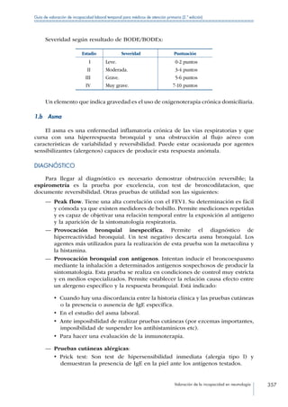 Valoración de la incapacidad en neumología 357
Guía de valoración de incapacidad laboral temporal para médicos de atención primaria (2.ª edición)
Severidad según resultado de BODE/BODEx:
Estadio Severidad Puntuación
I Leve. 0-2 puntos
II Moderada. 3-4 puntos
III Grave. 5-6 puntos
IV Muy grave. 7-10 puntos
Un elemento que indica gravedad es el uso de oxigenoterapia crónica domiciliaria.
1.b Asma
El asma es una enfermedad inflamatoria crónica de las vías respiratorias y que
cursa con una hiperrespuesta bronquial y una obstrucción al flujo aéreo con
características de variabilidad y reversibilidad. Puede estar ocasionada por agentes
sensibilizantes (alergenos) capaces de producir esta respuesta anómala.
DIAGNÓSTICO
Para llegar al diagnóstico es necesario demostrar obstrucción reversible; la
espirometría es la prueba por excelencia, con test de broncodilatacion, que
documente reversibilidad. Otras pruebas de utilidad son las siguientes:
—— Peak flow. Tiene una alta correlación con el FEV1. Su determinación es fácil
y cómoda ya que existen medidores de bolsillo. Permite mediciones repetidas
y es capaz de objetivar una relación temporal entre la exposición al antígeno
y la aparición de la sintomatología respiratoria.
—— Provocación bronquial inespecífica. Permite el diagnóstico de
hiperreactividad bronquial. Un test negativo descarta asma bronquial. Los
agentes más utilizados para la realización de esta prueba son la metacolina y
la histamina.
—— Provocación bronquial con antígenos. Intentan inducir el broncoespasmo
mediante la inhalación a determinados antígenos sospechosos de producir la
sintomatología. Esta prueba se realiza en condiciones de control muy estricta
y en medios especializados. Permite establecer la relación causa efecto entre
un alergeno específico y la respuesta bronquial. Está indicado:
•  Cuando hay una discordancia entre la historia clínica y las pruebas cutáneas
o la presencia o ausencia de IgE específica.
•  En el estudio del asma laboral.
•  Ante imposibilidad de realizar pruebas cutáneas (por ezcemas importantes,
imposibilidad de suspender los antihistamínicos etc).
•  Para hacer una evaluación de la inmunoterapia.
—— Pruebas cutáneas alérgicas:
•  Prick test: Son test de hipersensibilidad inmediata (alergia tipo l) y
demuestran la presencia de IgE en la piel ante los antígenos testados.
 