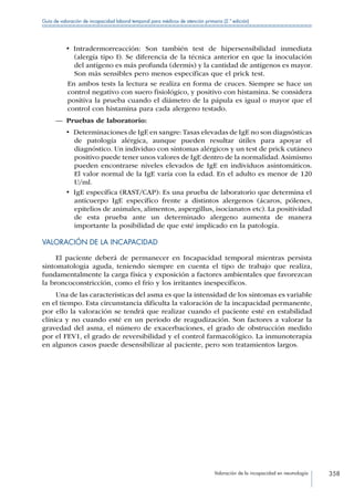 Valoración de la incapacidad en neumología 358
Guía de valoración de incapacidad laboral temporal para médicos de atención primaria (2.ª edición)
•  Intradermorreacción: Son también test de hipersensibilidad inmediata
(alergía tipo I). Se diferencia de la técnica anterior en que la inoculación
del antígeno es más profunda (dermis) y la cantidad de antígenos es mayor.
Son más sensibles pero menos específicas que el prick test.
En ambos tests la lectura se realiza en forma de cruces. Siempre se hace un
control negativo con suero fisiológico, y positivo con histamina. Se considera
positiva la prueba cuando el diámetro de la pápula es igual o mayor que el
control con histamina para cada alergeno testado.
—— Pruebas de laboratorio:
•  Determinaciones de IgE en sangre:Tasas elevadas de IgE no son diagnósticas
de patología alérgica, aunque pueden resultar útiles para apoyar el
diagnóstico. Un individuo con síntomas alérgicos y un test de prick cutáneo
positivo puede tener unos valores de IgE dentro de la normalidad.Asimismo
pueden encontrarse niveles elevados de IgE en individuos asintomáticos.
El valor normal de la IgE varía con la edad. En el adulto es menor de 120
U/ml.
•  IgE específica (RAST/CAP): Es una prueba de laboratorio que determina el
anticuerpo IgE específico frente a distintos alergenos (ácaros, pólenes,
epitelios de animales, alimentos, aspergillus, isocianatos etc). La positividad
de esta prueba ante un determinado alergeno aumenta de manera
importante la posibilidad de que esté implicado en la patología.
VALORACIÓN DE LA INCAPACIDAD
El paciente deberá de permanecer en Incapacidad temporal mientras persista
sintomatología aguda, teniendo siempre en cuenta el tipo de trabajo que realiza,
fundamentalmente la carga física y exposición a factores ambientales que favorezcan
la broncoconstricción, como el frío y los irritantes inespecíficos.
Una de las características del asma es que la intensidad de los síntomas es variable
en el tiempo. Esta circunstancia dificulta la valoración de la incapacidad permanente,
por ello la valoración se tendrá que realizar cuando el paciente esté en estabilidad
clínica y no cuando esté en un periodo de reagudización. Son factores a valorar la
gravedad del asma, el número de exacerbaciones, el grado de obstrucción medido
por el FEV1, el grado de reversibilidad y el control farmacológico. La inmunoterapia
en algunos casos puede desensibilizar al paciente, pero son tratamientos largos.
 
