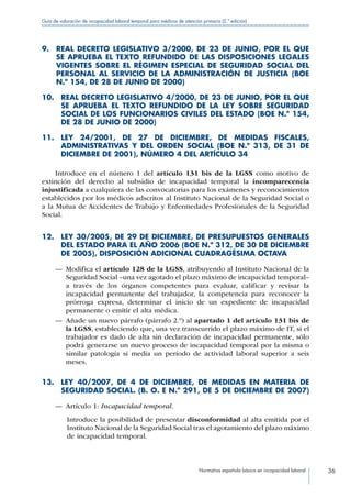 Normativa española básica en incapacidad laboral 36
Guía de valoración de incapacidad laboral temporal para médicos de atención primaria (2.ª edición)
9. REAL DECRETO LEGISLATIVO 3/2000, DE 23 DE JUNIO, POR EL QUE
SE APRUEBA EL TEXTO REFUNDIDO DE LAS DISPOSICIONES LEGALES
VIGENTES SOBRE EL RÉGIMEN ESPECIAL DE SEGURIDAD SOCIAL DEL
PERSONAL AL SERVICIO DE LA ADMINISTRACIÓN DE JUSTICIA (BOE
N.º 154, DE 28 DE JUNIO DE 2000)
10. REAL DECRETO LEGISLATIVO 4/2000, DE 23 DE JUNIO, POR EL QUE
SE APRUEBA EL TEXTO REFUNDIDO DE LA LEY SOBRE SEGURIDAD
SOCIAL DE LOS FUNCIONARIOS CIVILES DEL ESTADO (BOE N.º 154,
DE 28 DE JUNIO DE 2000)
11. LEY 24/2001, DE 27 DE DICIEMBRE, DE MEDIDAS FISCALES,
ADMINISTRATIVAS Y DEL ORDEN SOCIAL (BOE N.º 313, DE 31 DE
DICIEMBRE DE 2001), NÚMERO 4 DEL ARTÍCULO 34
Introduce en el número 1 del artículo 131 bis de la LGSS como motivo de
extinción del derecho al subsidio de incapacidad temporal la incomparecencia
injustificada a cualquiera de las convocatorias para los exámenes y reconocimientos
establecidos por los médicos adscritos al Instituto Nacional de la Seguridad Social o
a la Mutua de Accidentes de Trabajo y Enfermedades Profesionales de la Seguridad
Social.
12. LEY 30/2005, DE 29 DE DICIEMBRE, DE PRESUPUESTOS GENERALES
DEL ESTADO PARA EL AÑO 2006 (BOE N.º 312, DE 30 DE DICIEMBRE
DE 2005), DISPOSICIÓN ADICIONAL CUADRAGÉSIMA OCTAVA
—— Modifica el artículo 128 de la LGSS, atribuyendo al Instituto Nacional de la
Seguridad Social –una vez agotado el plazo máximo de incapacidad temporal–
a través de los órganos competentes para evaluar, calificar y revisar la
incapacidad permanente del trabajador, la competencia para reconocer la
prórroga expresa, determinar el inicio de un expediente de incapacidad
permanente o emitir el alta médica.
—— Añade un nuevo párrafo (párrafo 2.º) al apartado 1 del artículo 131 bis de
la LGSS, estableciendo que, una vez transcurrido el plazo máximo de IT, si el
trabajador es dado de alta sin declaración de incapacidad permanente, sólo
podrá generarse un nuevo proceso de incapacidad temporal por la misma o
similar patología si media un período de actividad laboral superior a seis
meses.
13. LEY 40/2007, DE 4 DE DICIEMBRE, DE MEDIDAS EN MATERIA DE
SEGURIDAD SOCIAL. (B. O. E N.º 291, DE 5 DE DICIEMBRE DE 2007)
—— Artículo 1: Incapacidad temporal.
Introduce la posibilidad de presentar disconformidad al alta emitida por el
Instituto Nacional de la Seguridad Social tras el agotamiento del plazo máximo
de incapacidad temporal.
 