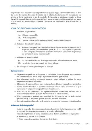 Valoración de la incapacidad en neumología 360
Guía de valoración de incapacidad laboral temporal para médicos de atención primaria (2.ª edición)
respiratoria más frecuente de origen laboral y puede llegar a representar hasta el 25%
de todos los casos de asma de inicio en el adulto. En función del mecanismo de
acción y de la existencia o no de período de latencia se distingue (según la Guía
Española para el Manejo del Asma –GEMA) asma ocupacional inmunológico y asma
ocupacional no inmunológico: SDRVA (Síndrome de Disfunción Reactiva de la Vía
Aérea).
ASMA OCUPACIONAL INMUNOLÓGICO
1.	 Criterios diagnósticos:
1.a.  Clínica compatible
1.b.  PFR compatibles
1.c.  Test de provocación bronquial (TPB) inespecífico positivo
2.	 Criterios de relación laboral:
2.a.  Criterio de exposición: Sensibilización a alguna sustancia presente en el
lugar de trabajo (positividad en prick, RAST. El TPB específico positivo
a una alérgeno presente en el medio laboral se considera diagnóstico
de certeza de asma ocupacional).
3.	 Criterio de temporalidad:
3.a.  La exposición laboral tiene que anteceder a los síntomas de asma
3.b.  La clínica tiene que seguir un ritmo laboral
4.	 Se excluye el asma agravada por el trabajo
Consideraciones
—— Si persiste exposición a alergeno, el trabajador tiene riesgo de agravamiento
de su enfermedad hasta llegar a padecer un asma persistente.
—— Los síntomas pueden continuar durante años incluso si dejan de estar
expuestos al desencadenante.
—— El tiempo de exposición es muy variable, hasta 20 años en maderas tropicales.
—— No se puede descartar la posible asociación causal a una sustancia a la que
se ha estado expuesto sin problemas durante años.
—— Una vez se ha producido la hipersensibilidad, cantidades ínfimas de la
sustancia responsable pueden desencadenar la crisis de asma.
—— Una espirometría normal no impedirá la declaración de la enfermedad
profesional y la invalidez que en su caso pudiera derivarse.
—— La espirometría sólo se afecta de manera permanente en asmas evolucionados.
Valoración de la incapacidad
—— Ante la sospecha de asma ocupacional, el paciente deberá permanecer en IT
o período de observación mientras se realice el estudio.
—— Tras el diagnóstico de asma ocupacional se deberá establecer lo siguiente:
•  Eliminar el agente si es posible.
•  Si no es posible, cambio de puesto de trabajo.
 