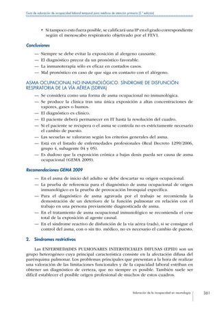 Valoración de la incapacidad en neumología 361
Guía de valoración de incapacidad laboral temporal para médicos de atención primaria (2.ª edición)
•  Si tampoco esto fuera posible, se calificará una IP en el grado correspondiente
según el menoscabo respiratorio objetivado por el FEV1.
Conclusiones
—— Siempre se debe evitar la exposición al alergeno causante.
—— El diagnóstico precoz da un pronóstico favorable.
—— La inmunoterapia sólo es eficaz en contados casos.
—— Mal pronóstico en caso de que siga en contacto con el alérgeno.
ASMA OCUPACIONAL NO INMUNOLÓGICO. SÍNDROME DE DISFUNCIÓN
RESPIRATORIA DE LA VÍA AÉREA (SDRVA)
—— Se considera como una forma de asma ocupacional no inmunológica.
—— Se produce la clínica tras una única exposición a altas concentraciones de
vapores, gases o humos.
—— El diagnóstico es clínico.
—— El paciente deberá permanecer en IT hasta la resolución del cuadro.
—— Si el paciente se recupera o el asma se controla no es estrictamente necesario
el cambio de puesto.
—— Las secuelas se valoraran según los criterios generales del asma.
—— Está en el listado de enfermedades profesionales (Real Decreto 1299/2006,
grupo 4, subagente 04 y 05).
—— Es dudoso que la exposición crónica a bajas dosis pueda ser causa de asma
ocupacional (GEMA 2009).
Recomendaciones GEMA 2009
—— En el asma de inicio del adulto se debe descartar su origen ocupacional.
—— La prueba de referencia para el diagnóstico de asma ocupacional de origen
inmunológico es la prueba de provocación bronquial específica.
—— Para el diagnóstico de asma agravada por el trabajo se recomienda la
demostración de un deterioro de la función pulmonar en relación con el
trabajo en una persona previamente diagnosticada de asma.
—— En el tratamiento de asma ocupacional inmunológico se recomienda el cese
total de la exposición al agente causal.
—— En el síndrome reactivo de disfunción de la vía aérea (rads), si se consigue el
control del asma, con o sin tto. médico, no es necesario el cambio de puesto.
2.  Síndromes restrictivos
Las ENFERMEDADES PULMONARES INTERSTICIALES DIFUSAS (EPID) son un
grupo heterogéneo cuya principal característica consiste en la afectación difusa del
parénquima pulmonar. Los problemas principales que presentan a la hora de realizar
una valoración de las limitaciones funcionales y de la capacidad laboral estriban en
obtener un diagnóstico de certeza, que no siempre es posible. También suele ser
difícil establecer el posible origen profesional de muchos de estos cuadros.
 