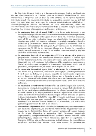Valoración de la incapacidad en neumología 362
Guía de valoración de incapacidad laboral temporal para médicos de atención primaria (2.ª edición)
La American Thoracic Society y la European Respiratory Society establecieron
en 2001 una clasificación de consenso para las neumonías intersticiales de causa
desconocida o idiopática, con un total de siete cuadros, de los que la neumonía
intersticial usual y la neumonía intersticial no específica suponen más de 2/3 del
total. Hay que tener en cuenta que las mismas manifestaciones radiológicas y
anatomopatológicas pueden encontrarse en otras enfermedades, como las
conectivopatías, las neumonitis por hipersensibilidad o la alveolitis alérgica extrínseca
(AAE) en fase crónica y las reacciones pulmonares a fármacos:
—— La neumonía intersticial usual (NIU): es la forma más frecuente y sus
hallazgos histológicos coinciden con la entidad denominada fibrosis pulmonar
idiopática. Los hallazgos histológicos propios de la NIU confirman el cuadro,
pero el TC de alta resolución puede ser diagnóstico, con presencia de
disminución global del volumen pulmonar, opacidades reticulares basales
bilaterales y panalización. Debe hacerse diagnóstico diferencial con la
asbestosis, enfermedades del colágeno, AAE y sarcoidosis. Su pronóstico es
malo, pues un 30-50% de los pacientes fallecen a los 5 años. No responde a
ningún tratamiento actual, a pesar de los muchos ensayos realizados. Muchos
casos son subsidiarios de trasplante.
—— La neumonía intersticial no específica (NINE) o inespecífica: presenta
proporciones variables de inflamación intersticial crónica y fibrosis que
afectan de manera uniforme a los septos alveolares. Debe hacerse diagnóstico
diferencial con enfermedades del colágeno, AAE, reacciones pulmonares a
fármacos e infecciones. Responde al tratamiento corticoideo, por lo que el
pronóstico, aunque variable, es bueno en la mayoría de los casos.
—— La neumonía intersticial aguda (NIA) o síndrome de Hamman-Rich es
una forma rara y fulminante, con clínica pseudogripal (cuadro prodrómico
7-14 d antes de fiebre, tos y disnea) seguido de insuficiencia respiratoria
severa. Presenta lesiones alveolares difusas en la biopsia y puede ser
secundaria a inhalación de tóxicos. Mortalidad superior al 60% en los primeros
6 meses, pero los que sobreviven suelen recuperar buena parte de su función
pulmonar.
—— La neumonía intersticial descamativa (NID): debería según los expertos,
denominarse bronquiolitis respiratoria asociada a enfermedad intersticial. Es
una de las patologías asociadas al consumo de tabaco. Los pacientes suelen
ser más jóvenes y de mejor pronóstico. Presenta opacidades bilaterales en
vidrio deslustrado de localización basal aunque a veces presenta un patrón
reticular indistinguible de la NIU y en un 22% el estudio radiológico es normal.
La histología muestra gran acúmulo de macrófagos en espacios intra-
alveolares, con mínima fibrosis intersticial. El tratamiento con corticoides
permite supervivencias del 70% a los 10 años.
—— La neumonía organizada: antes denominada BONO (bronquiolitis obliterante
con neumonía organizada), se caracteriza por un tejido de granulación en el
interior de los bronquiolos, ductos alveolares y espacios alveolares. Cuando
es de origen idiopático se denomina NOC (neumonía organizada
criptogenética), pero puede ser la respuesta pulmonar frente a procesos como
conectivopatías, infecciones virales-bacterianas, episodios de aspiración o
fármacos. El TC de alta resolución muestra múltiples zonas de consolidación
subpleural uni-bilaterales, aunque tiene otras formas de presentación
 