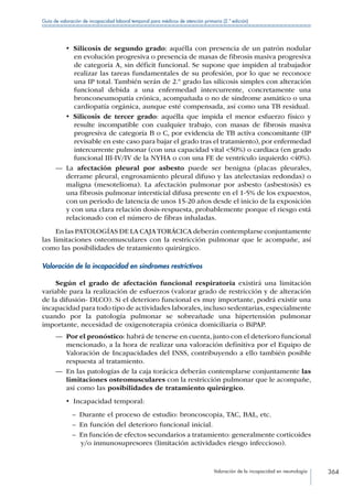 Valoración de la incapacidad en neumología 364
Guía de valoración de incapacidad laboral temporal para médicos de atención primaria (2.ª edición)
•  Silicosis de segundo grado: aquélla con presencia de un patrón nodular
en evolución progresiva o presencia de masas de fibrosis masiva progresiva
de categoría A, sin déficit funcional. Se supone que impiden al trabajador
realizar las tareas fundamentales de su profesión, por lo que se reconoce
una IP total. También serán de 2.º grado las silicosis simples con alteración
funcional debida a una enfermedad intercurrente, concretamente una
bronconeumopatía crónica, acompañada o no de síndrome asmático o una
cardiopatía orgánica, aunque esté compensada, así como una TB residual.
•  Silicosis de tercer grado: aquélla que impida el menor esfuerzo físico y
resulte incompatible con cualquier trabajo, con masas de fibrosis masiva
progresiva de categoría B o C, por evidencia de TB activa concomitante (IP
revisable en este caso para bajar el grado tras el tratamiento), por enfermedad
intercurrente pulmonar (con una capacidad vital 50%) o cardiaca (en grado
funcional III-IV/IV de la NYHA o con una FE de ventrículo izquierdo 40%).
—— La afectación pleural por asbesto puede ser benigna (placas pleurales,
derrame pleural, engrosamiento pleural difuso y las atelectasias redondas) o
maligna (mesotelioma). La afectación pulmonar por asbesto (asbestosis) es
una fibrosis pulmonar intersticial difusa presente en el 1-5% de los expuestos,
con un periodo de latencia de unos 15-20 años desde el inicio de la exposición
y con una clara relación dosis-respuesta, probablemente porque el riesgo está
relacionado con el número de fibras inhaladas.
En las PATOLOGÍAS DE LA CAJATORÁCICA deberán contemplarse conjuntamente
las limitaciones osteomusculares con la restricción pulmonar que le acompañe, así
como las posibilidades de tratamiento quirúrgico.
Valoración de la incapacidad en síndromes restrictivos
Según el grado de afectación funcional respiratoria existirá una limitación
variable para la realización de esfuerzos (valorar grado de restricción y de alteración
de la difusión- DLCO). Si el deterioro funcional es muy importante, podrá existir una
incapacidad para todo tipo de actividades laborales,incluso sedentarias,especialmente
cuando por la patología pulmonar se sobreañade una hipertensión pulmonar
importante, necesidad de oxigenoterapia crónica domiciliaria o BiPAP.
—— Por el pronóstico: habrá de tenerse en cuenta, junto con el deterioro funcional
mencionado, a la hora de realizar una valoración definitiva por el Equipo de
Valoración de Incapacidades del INSS, contribuyendo a ello también posible
respuesta al tratamiento.
—— En las patologías de la caja torácica deberán contemplarse conjuntamente las
limitaciones osteomusculares con la restricción pulmonar que le acompañe,
así como las posibilidades de tratamiento quirúrgico.
•  Incapacidad temporal:
–– Durante el proceso de estudio: broncoscopia, TAC, BAL, etc.
–– En función del deterioro funcional inicial.
–– En función de efectos secundarios a tratamiento: generalmente corticoides
y/o inmunosupresores (limitación actividades riesgo infeccioso).
 
