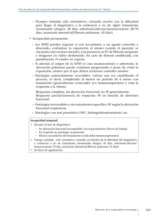 Valoración de la incapacidad en neumología 365
Guía de valoración de incapacidad laboral temporal para médicos de atención primaria (2.ª edición)
–– Tiempos estándar sólo orientativos, variando mucho con la dificultad
para llegar al diagnóstico y la existencia o no de algún tratamiento
(neumonitis alérgica: 30 días, asbestosis/silicosis/neumoconiosis: 60-70
días, neumonía intersticial/fibrosis pulmonar: 45 días).
•  Incapacidad permanente:
–– Las EPID pueden regresar si son secundarias a un agente conocido y
detectado, evitándose la exposición al mismo cuando el paciente se
encuentra aún en fases iniciales, con presencia en TC de fibrosis incipiente
e imágenes en vidrio deslustrado. En caso de fibrosis establecida, con
panalización, el cuadro no regresa.
–– Si además el origen de la EPID es una neumoconiosis o asbestosis, la
afectación pulmonar puede continuar progresando a pesar de evitar la
exposición, motivo por el que deben realizarse controles anuales.
–– Patologías potencialmente reversibles: valorar una vez estabilizado el
proceso, es decir, completado al menos un periodo de 6 meses con
tratamiento (generalmente corticoides y/o inmunosupresión) y vista la
respuesta a la misma:
Respuesta completa, sin afectación funcional: no IP generalmente.
Respuesta parcial/ausencia de respuesta: IP en función de deterioro
funcional
–– Patologías irreversibles y sin tratamiento específico: IP según la afectación
funcional respiratoria.
–– Patologías con mal pronóstico (NIU, linfangioleiomiomatosis, etc.
Incapacidad temporal:
•	 Durante la fase de diagnóstico:
–– En afectación funcional incompatible con requerimientos físicos del trabajo.
–– En sospecha de patología ocupacional.
–– Efectos secundarios del tratamiento (corticoides/inmunosupresores).
•	 Tiempo estándar sólo orientativo, variando en función de la dificultad del diagnóstico
y existencia o no de tratamiento (neumonitis alérgica 30 días, asbestosis/silicosis/
neumoconiosis 70 días, neumonía intersticial/fibrosis pulmonar 45 días).
•	 En fases de agudización.
 