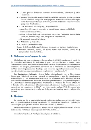 Valoración de la incapacidad en neumología 367
Guía de valoración de incapacidad laboral temporal para médicos de atención primaria (2.ª edición)
•  D. Otros polvos minerales: Talcosis, silicocaolinosis, caolinosis y otras
silicatosis.
•  E. Metales sinterizados, compuestos de carburos metálicos de alto punto de
fusión y metales de ligazón de bajo punto de fusión: Neumoconiosis por
metaldurooacerodewidia,siderosis,escoriasdeThomasyneumoconiosis
por polvo de aluminio.
•  H.  e I. Sustancias de alto y bajo peso molecular.
–– Alveolitis alérgica extrínseca (o neumonitis por hipersensibilidad).
–– Fibrosis intersticial difusa.
–– Otras enfermedades de mecanismo impreciso (bisinosis, cannabiosis,
yuterosis, linnosis, bagazosis, estipatosis, suberosis etc).
–– Neumopatía intersticial difusa.
•  J.  Antimonio y derivados.
•  K.  Berilio y sus compuestos.
—— Grupo 6: Enfermedades profesionales causadas por agentes carcinógenos:
•  Amianto, arsénico, berilio, bis (cloro-metil) éter, cadmio, cromo VI y
compuestos, níquel, radón…
3.  Síndrome de apnea/hipopnea del sueño
El síndrome de apneas-hipopneas durante el sueño (SAHS) consiste en la aparición
de episodios recurrentes de limitación al paso del aire durante el sueño, como
consecuencia de una alteración anatómico-funcional de la vía aérea superior (VAS) que
conduce a su colapso, provocando descensos de la saturación de oxihemoglobina
(SaO2
) y microdespertares que dan lugar a un sueño no reparador, somnolencia diurna
excesiva, trastornos neuropsiquiátricos, respiratorios y cardiacos 4,17.
Las limitaciones laborales vienen dadas principalmente por la hipersomnia
diurna, que dificultará tareas de riesgo de accidentabilidad o aquellas monótomas y
automatizadas o con requerimientos de atención y/concentración. El diagnóstico se
realizará fundamentalmente mediante polisomnografía nocturna que permite objetivar
el IAH (índice de apnea/hipopnea) que determinará la severidad del cuadro (IAH  30)
y detectar otras alteraciones (desaturaciones, alteraciones sueño, arritmias…). El
tratamiento de elección es la CPAP y es conveniente realizar PSG de control con
tratamiento para comprobar la resolución de las apneas o realizar ajustes en la presión
de H2
O.
4. Neoplasias
La valoración de la incapacidad estará en función del pronóstico, condicionado
a su vez por el estadiaje (I-IV) y las secuelas del tratamiento (quirúrgico, quimio y/o
radioterapia) y el que este sea con intención curativa o paliativa.
Debe considerarse la posibilidad de que sea de origen profesional si ha existido
exposición a sustancias carcinogénicas (asbesto, radón…).
Consultar el capítulo de Patologías Oncológicas de esta Guía.
 