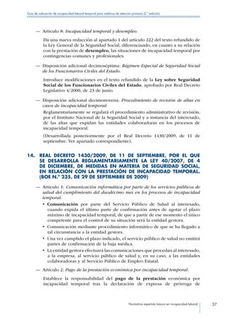 Normativa española básica en incapacidad laboral 37
Guía de valoración de incapacidad laboral temporal para médicos de atención primaria (2.ª edición)
—— Artículo 8: Incapacidad temporal y desempleo.
Da una nueva redacción al apartado 1 del artículo 222 del texto refundido de
la Ley General de la Seguridad Social, diferenciando, en cuanto a su relación
con la prestación de desempleo, las situaciones de incapacidad temporal por
contingencias comunes y profesionales.
—— Disposición adicional decimoséptima: Régimen Especial de Seguridad Social
de los Funcionarios Civiles del Estado.
Introduce modificaciones en el texto refundido de la Ley sobre Seguridad
Social de los Funcionarios Civiles del Estado, aprobado por Real Decreto
Legislativo 4/2000, de 23 de junio.
—— Disposición adicional decimonovena: Procedimiento de revisión de altas en
casos de incapacidad temporal:
Reglamentariamente se regulará el procedimiento administrativo de revisión,
por el Instituto Nacional de la Seguridad Social y a instancia del interesado,
de las altas que expidan las entidades colaboradoras en los procesos de
incapacidad temporal.
(Desarrollada posteriormente por el Real Decreto 1430/2009, de 11 de
septiembre. Ver apartado correspondiente).
14. REAL DECRETO 1430/2009, DE 11 DE SEPTIEMBRE, POR EL QUE
SE DESARROLLA REGLAMENTARIAMENTE LA LEY 40/2007, DE 4
DE DICIEMBRE, DE MEDIDAS EN MATERIA DE SEGURIDAD SOCIAL,
EN RELACIÓN CON LA PRESTACIÓN DE INCAPACIDAD TEMPORAL.
(BOE N.º 235, DE 29 DE SEPTIEMBRE DE 2009)
—— Artículo 1: Comunicación informática por parte de los servicios públicos de
salud del cumplimiento del duodécimo mes en los procesos de incapacidad
temporal.
•  Comunicación por parte del Servicio Público de Salud al interesado,
cuando expida el último parte de confirmación antes de agotar el plazo
máximo de incapacidad temporal, de que a partir de ese momento el único
competente para el control de su situación será la entidad gestora.
•  Comunicación mediante procedimiento informático de que se ha llegado a
tal circunstancia a la entidad gestora.
•  Una vez cumplido el plazo indicado, el servicio público de salud no emitirá
partes de confirmación de la baja médica.
•  La entidad gestora efectuará las comunicaciones que procedan al interesado,
a la empresa, al servicio público de salud y, en su caso, a las entidades
colaboradoras y al Servicio Público de Empleo Estatal.
—— Artículo 2: Pago de la prestación económica por incapacidad temporal.
Establece la responsabilidad del pago de la prestación económica por
incapacidad temporal tras la declaración de expresa de prórroga de
 