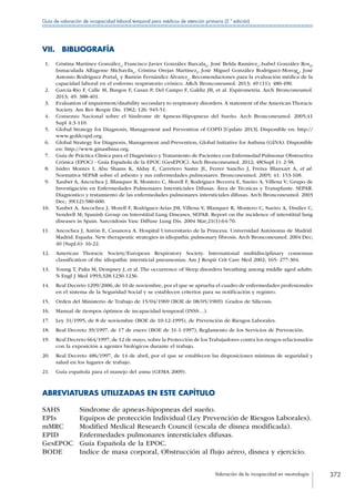 Valoración de la incapacidad en neumología 372
Guía de valoración de incapacidad laboral temporal para médicos de atención primaria (2.ª edición)
VII. BIBLIOGRAFÍA
 1.	 Cristina Martínez Gonzáleza
, Francisco Javier González Barcalab
, José Belda Ramírezc
, Isabel González Rosd
,
Inmaculada Alfageme Michavilae
, Cristina Orejas Martínezf
, José Miguel González Rodríguez-Morogg
, José
Antonio Rodríguez Portalh
y Ramón Fernández Álvareza
. Recomendaciones para la evaluación médica de la
capacidad laboral en el enfermo respiratorio crónico. ARch Bronconeumol. 2013; 49 (11); 480-490.
 2.	 García-Río F, Calle M, Burgos F, Casan P, Del Campo F, Galdiz JB, et al. Espirometría. Arch Bronconeumol.
2013; 49: 388-401.
 3.	 Evaluation of impairment/disability secondary to respiratory disorders. A statement of the American Thoracic
Society. Am Rev Respir Dis. 1982; 126: 945-51.
 4.	 Consenso Nacional sobre el Síndrome de Apneas-Hipopneas del Sueño. Arch Bronconeumol. 2005;41
Supl 4:3-110.
 5.	 Global Strategy for Diagnosis, Management and Prevention of COPD [Update 2013]. Disponible en: http://
www.goldcopd.org.
 6.	 Global Strategy for Diagnosis, Management and Prevention, Global Initiative for Asthma (GINA). Disponible
en: http://www.ginasthma.org.
 7.	 Guía de Práctica Clínica para el Diagnóstico y Tratamiento de Pacientes con Enfermedad Pulmonar Obstructiva
Crónica (EPOC) - Guía Española de la EPOC (GesEPOC). Arch Bronconeumol. 2012; 48(Supl 1): 2-58.
 8.	 Isidro Montes I, Abu Shams K, Alday E, Carretero Sastre JL, Ferrer Sancho J, Freixa Blanxart A, et al.
Normativa SEPAR sobre el asbesto y sus enfermedades pulmonares. Bronconeumol. 2005; 41: 153-168.
 9.	 Xaubet A, Ancochea J, Blanquer R, Montero C, Morell F, Rodríguez Becerra E, Sueiro A, Villena V; Grupo de
Investigación en Enfermedades Pulmonares Intersticiales Difusas. Área de Técnicas y Transplante. SEPAR.
Diagnostico y tratamiento de las enfermedades pulmonares intersticiales difusas. Arch Bronconeumol. 2003
Dec; 39(12):580-600.
10.	 Xaubet A, Ancochea J, Morell F, Rodriguez-Arias JM, Villena V, Blanquer R, Montero C, Sueiro A, Disdier C,
Vendrell M; Spanish Group on Interstitial Lung Diseases, SEPAR. Report on the incidence of interstitial lung
diseases in Spain. Sarcoidosis Vasc Diffuse Lung Dis. 2004 Mar;21(1):64-70.
11.	 Ancochea J, Antón E, Casanova A. Hospital Universitario de la Princesa. Universidad Autónoma de Madrid.
Madrid. España. New therapeutic strategies in idiopathic pulmonary fibrosis. Arch Bronconeumol. 2004 Dec;
40 (Supl.6): 16-22.
12.	 American Thoracic Society/European Respiratory Society. International multidisciplinary consensus
classification of the idiopathic intersticial pneumonias. Am J Respir Crit Care Med 2002; 165: 277-304.
13.	 Young T, Palta M, Dempsey J, et al. The occurrence of Sleep disorders breathing among middle aged adults.
N Engl J Med 1993;328:1230-1236.
14.	 Real Decreto 1299/2006, de 10 de noviembre, por el que se aprueba el cuadro de enfermedades profesionales
en el sistema de la Seguridad Social y se establecen criterios para su notificación y registro.
15.	 Orden del Ministerio de Trabajo de 15/04/1969 (BOE de 08/05/1969). Grados de Silicosis.
16.	 Manual de tiempos óptimos de incapacidad temporal (INSS…).
17.	 Ley 31/1995, de 8 de noviembre (BOE de 10-12-1995), de Prevención de Riesgos Laborales.
18.	 Real Decreto 39/1997, de 17 de enero (BOE de 31-1-1997), Reglamento de los Servicios de Prevención.
19.	 Real Decreto 664/1997, de 12 de mayo, sobre la Protección de los Trabajadores contra los riesgos relacionados
con la exposición a agentes biológicos durante el trabajo.
20.	 Real Decreto 486/1997, de 14 de abril, por el que se establecen las disposiciones mínimas de seguridad y
salud en los lugares de trabajo.
21.	 Guía española para el manejo del asma (GEMA 2009).
ABREVIATURAS UTILIZADAS EN ESTE CAPÍTULO
SAHS Síndrome de apneas-hipopneas del sueño.
EPIs Equipos de protección Individual (Ley Prevención de Riesgos Laborales).
mMRC Modified Medical Research Council (escala de disnea modificada).
EPID Enfermedades pulmonares intersticiales difusas.
GesEPOC Guía Española de la EPOC.
BODE Indice de masa corporal, Obstrucción al flujo aéreo, disnea y ejercicio.
 