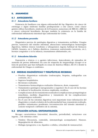 Valoración de la incapacidad en aparato digestivo 375
Guía de valoración de incapacidad laboral temporal para médicos de atención primaria (2.ª edición)
II. ANAMNESIS
II.1 ANTECEDENTES
II.1.1  Antecedentes familiares
Existencia de familiares con alguna enfermedad del Ap. Digestivo: de cáncer de
estómago o algún síndrome familiar predisponente a este cáncer, como cáncer
gástrico difuso hereditario, síndrome de Li-Fraumeni, mutaciones de BRCA1 y BRCA2
o cáncer colorectal hereditario. Recoger también la existencia en la familia de
enfermedad inflamatoria intestinal tipo enfermedad de Crohn.
II.1.2  Antecedentes personales
Diagnóstico previos de patologías digestivas y tratamientos recibidos. Cirugías
previas, trastornos del tránsito intestinal, alteraciones inmunológicas hemorragias
digestivas, hábitos tóxicos (enolismo y tabaquismo), ingesta habitual de fármacos
(AINES, laxantes, etc.), hábitos dietéticos, trastornos nutricionales (anorexia, etc.),
hernias congénitas o en la infancia, traumatismos abdominales, etc.
II.1.3  Antecedentes laborales
Exposición a tóxicos o a agentes infecciosos. Antecedentes de episodios de
aumento de prensa abdominal. En caso de sospecha de megaesófago recoger si se
trata de pacientes que han trabajado en zonas de América (Méjico, EE.UU.) donde la
enfermedad de Chagas es endémica.
II.2  MEDIDAS DIAGNÓSTICAS Y TERAPÉUTICAS RECIBIDAS
—— Pruebas diagnósticas realizadas (endoscopias, biopsias, radiografías con
contraste, etc.).
—— Ingresos hospitalarios.
—— Revisiones realizadas.
—— Tratamientos farmacológicos realizados (fármacos, dosis, respuesta).
—— Tratamientos quirúrgicos (programados y urgentes). En el caso de las hernias
se indicará la localización, técnicas empleadas, recidivas.
—— Complicaciones de los tratamientos realizados (complicaciones postquirúrgicas
inmediatas, medidas diagnósticas y tratamiento de las complicaciones
postquirúrgicas realizado).
—— En el caso de las ostomías digestivas será importante tener información del
diagnóstico y estado evolutivo de la enfermedad de base, tratamiento realizado,
posibles tratamientos pendientes (reconstrucción del tránsito intestinal) y
carácter temporal o definitivo de la ostomía.
II.3  SITUACIÓN ACTUAL: SINTOMATOLOGÍA
Recoger características (intensidad, duración, periodicidad, variaciones con
ingesta…) de síntomas como:
—— Vómitos (frecuencia, contenido, sintomatología acompañante). Náuseas.
Regurgitación de alimentos.
—— Disfagia (progresiva o no, líquidos o sólidos, velocidad de instauración).
 