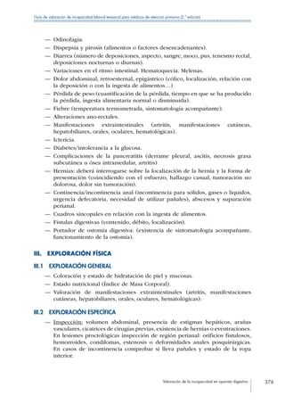 Valoración de la incapacidad en aparato digestivo 376
Guía de valoración de incapacidad laboral temporal para médicos de atención primaria (2.ª edición)
—— Odinofagia.
—— Dispepsia y pirosis (alimentos o factores desencadenantes).
—— Diarrea (número de deposiciones, aspecto, sangre, moco, pus, tenesmo rectal,
deposiciones nocturnas o diurnas).
—— Variaciones en el ritmo intestinal. Hematoquecia. Melenas.
—— Dolor abdominal, retroesternal, epigástrico (cólico, localización, relación con
la deposición o con la ingesta de alimentos…)
—— Pérdida de peso (cuantificación de la pérdida, tiempo en que se ha producido
la pérdida, ingesta alimentaria normal o disminuida).
—— Fiebre (temperatura termometrada, sintomatología acompañante).
—— Alteraciones ano-rectales.
—— Manifestaciones extraintestinales (artritis, manifestaciones cutáneas,
hepatobiliares, orales, oculares, hematológicas).
—— Ictericia.
—— Diabetes/intolerancia a la glucosa.
—— Complicaciones de la pancreatitis (derrame pleural, ascitis, necrosis grasa
subcutánea u ósea intramedular, artritis)
—— Hernias: deberá interrogarse sobre la localización de la hernia y la forma de
presentación (coincidiendo con el esfuerzo, hallazgo casual, tumoración no
dolorosa, dolor sin tumoración).
—— Continencia/incontinencia anal (incontinencia para sólidos, gases o líquidos,
urgencia defecatoria, necesidad de utilizar pañales), abscesos y supuración
perianal.
—— Cuadros sincopales en relación con la ingesta de alimentos.
—— Fístulas digestivas (contenido, débito, localización).
—— Portador de ostomía digestiva: (existencia de sintomatología acompañante,
funcionamiento de la ostomía).
III.  EXPLORACIÓN FÍSICA
III.1  EXPLORACIÓN GENERAL
—— Coloración y estado de hidratación de piel y mucosas.
—— Estado nutricional (Índice de Masa Corporal).
—— Valoración de manifestaciones extraintestinales (artritis, manifestaciones
cutáneas, hepatobiliares, orales, oculares, hematológicas).
III.2  EXPLORACIÓN ESPECÍFICA
—— Inspección: volumen abdominal, presencia de estigmas hepáticos, arañas
vasculares, cicatrices de cirugías previas, existencia de hernias o eventraciones.
En lesiones proctológicas inspección de región perianal: orificios fistulosos,
hemorroides, condilomas, estenosis o deformidades anales posquirúrgicas.
En casos de incontinencia comprobar si lleva pañales y estado de la ropa
interior.
 