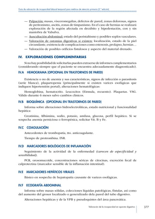Valoración de la incapacidad en aparato digestivo 377
Guía de valoración de incapacidad laboral temporal para médicos de atención primaria (2.ª edición)
—— Palpación: masas, visceromegalias, defectos de pared, zonas dolorosas, signos
de peritonismo, ascitis, zonas de timpanismo. En el caso de hernias se realizará
exploración de la región afectada en decúbito y bipedestación, con y sin
maniobra de Valsalva.
—— Auscultación abdominal: estado del peristaltismo y posibles soplos vasculares.
—— Valoración de ostomías digestivas si existen: localización, estado de la piel
circundante, existencia de complicaciones como estenosis, prolapso, hernias…
—— Valoración de posibles orificios fistulosos y aspecto del material drenado.
IV.  EXPLORACIONES COMPLEMENTARIAS
Sinohayposibilidaddesolicitarlaspuedenextraersedeinformescomplementarios
(considerando siempre que el paciente se encuentra adecuadamente diagnosticado).
IV.A  HEMOGRAMA (OPCIONAL EN TRASTORNOS DE PARED)
Existencia o no de anemia y sus características, signos de infección o parasitosis
(serie blanca), plaquetopenia (principalmente si existen varices esofágicas que
indiquen hipertensión portal), alteraciones hematológicas:
Hemoglobina, hematocrito. Leucocitos (fórmula, recuento). Plaquetas. VSG.
Válido durante 6 meses salvo cambios clínicos.
IV.B  BIOQUÍMICA (OPCIONAL EN TRASTORNOS DE PARED)
Informa sobre alteraciones hidroelectrolíticas, estado nutricional y funcionalidad
hepática:
Creatinina, Albúmina, sodio, potasio, amilasa, glucosa, perfil hepático. Si se
sospecha anemia perniciosa o ferropénica, solicitar Vit. B y Fe.
IV.C COAGULACIÓN
Antecedentes de trombopatía, tto. anticoagulante.
Tiempo de protrombina. INR.
IV.D  MARCADORES BIOLÓGICOS DE INFLAMACIÓN
Seguimiento de la actividad de la enfermedad (carecen de especificidad y
sensibilidad).
PCR, orosomucoide, concentraciones séricas de citocinas, excreción fecal de
calprotectina (marcador sensible de la inflamación intestinal).
IV.E  MARCADORES HEPÁTICOS VIRALES
Básico en sospecha de hepatopatía causante de varices esofágicas.
IV.F  ECOGRAFÍA ABDOMINAL
Informa sobre masas sólidas, colecciones líquidas patológicas, fístulas, así como
del aumento del grosor localizado o generalizado dela pared del tubo digestivo.
Alteraciones hepáticas y de la VPB y pseudoquistes del área pancreática.
 