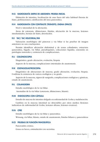 Valoración de la incapacidad en aparato digestivo 378
Guía de valoración de incapacidad laboral temporal para médicos de atención primaria (2.ª edición)
IV.G  RADIOGRAFÍA SIMPLE DE ABDOMEN: PRUEBA INICIAL
Dilatación de intestino, localización de asas fuera del sitio habitual (hernia de
hiato, perforaciones), calcificación del área pancreática.
IV.H  RADIOGRAFÍA CON CONTRASTE (TRÁNSITO, ENEMA OPACO)
Nivel e intensidad de la afectación.
Áreas de estenosis, dilataciones, fístulas, afectación de la mucosa, lesiones
intraluminales, hernias de hiato, divertículos.
IV.I  TAC/ TAC HELICOIDAL/RM
Valoración morfológica del páncreas y vía biliar si las pruebas de imagen
anteriores no son concluyentes.
Permite identificar afectación abdominal y de zonas colindantes, estructura
pancreática, hígado, vía biliar, pseudoquistes, colecciones líquidas, extensión en
patologías tumorales y existencia de complicaciones.
IV.J COLONOSCOPIA
Diagnóstico, grado afectación, evolución, biopsia
Aspecto de la mucosa, complicaciones intestinales de anastomosis.
IV.K ESOFAGOGASTROSCOPIA
Diagnóstico de alteraciones de mucosa, grado afectación, evolución, biopsia.
Confirma la existencia de varices esofágicas y su grado.
Aspecto de la mucosa, signos de sangrado, complicaciones esofágicas y gástricas,
estado de anastomosis.
IV.L COLANGIORM
Estudio morfológico de la vía biliar.
Anomalías de la vía biliar (estenosis, dilataciones, litiasis).
IV.M  ENDOSCOPIA CON CÁPSULA
Estudio de mucosa de intestino delgado en enfermedad de Crohn y malabsorción.
Cambios en la mucosa intestinal no detectables por otros medios (lesiones
indicativas de enfermedad de Crohn, lesiones aftosas, lesiones erosivas).
IV.N CPRE
Estudio morfológico de la vía biliar y pancreática.
Wirsung, vía biliar, litiasis, estado de anastomosis, fístulas biliares y pancreáticas
IV.O  PRUEBAS DE FUNCIÓN PANCREÁTICA
Pancreatitis crónica.
Grasa en heces, estimulación con secretina.
 