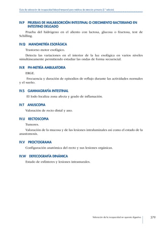 Valoración de la incapacidad en aparato digestivo 379
Guía de valoración de incapacidad laboral temporal para médicos de atención primaria (2.ª edición)
IV.P PRUEBAS DE MALABSORCIÓN INTESTINAL O CRECIMIENTO BACTERIANO EN
INTESTINO DELGADO
Prueba del hidrógeno en el aliento con lactosa, glucosa o fructosa, test de
Schilling.
IV.Q  MANOMETRÍA ESOFÁGICA
Trastorno motor esofágico.
Detecta las variaciones en el interior de la luz esofágica en varios niveles
simultáneamente permitiendo estudiar las ondas de forma secuencial.
IV.R  PH-METRÍA AMBULATORIA
ERGE.
Frecuencia y duración de episodios de reflujo durante las actividades normales
y el sueño.
IV.S  GAMMAGRAFÍA INTESTINAL
EI Iodo localiza zona afecta y grado de inflamación.
IV.T ANUSCOPIA
Valoración de recto distal y ano.
IV.U RECTOSCOPIA
Tumores.
Valoración de la mucosa y de las lesiones intraluminales así como el estado de la
anastomosis.
IV.V PROCTOGRAMA
Configuración anatómica del recto y sus lesiones orgánicas.
IV.W  DEFECOGRAFÍA DINÁMICA
Estado de esfínteres y lesiones intramurales.
 