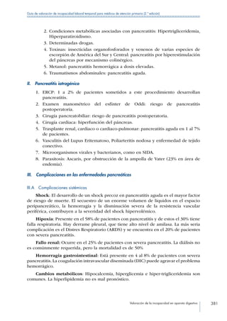 Valoración de la incapacidad en aparato digestivo 381
Guía de valoración de incapacidad laboral temporal para médicos de atención primaria (2.ª edición)
2.	Condiciones metabólicas asociadas con pancreatitis: Hipertrigliceridemia,
Hiperparatiroidismo.
3.	Determinadas drogas.
4.	Toxinas: insecticidas organofosforados y venenos de varias especies de
escorpión de América del Sur y Central: pancreatitis por hiperestimulación
del páncreas por mecanismo colinérgico.
5.	Metanol: pancreatitis hemorrágica a dosis elevadas.
6.	Traumatismos abdominales: pancreatitis aguda.
II.  Pancreatitis iatrogénica
1.	 ERCP: 1 a 2% de pacientes sometidos a este procedimiento desarrollan
pancreatitis.
2.	 Examen manométrico del esfínter de Oddi: riesgo de pancreatitis
postoperatoria.
3.	 Cirugía pancreatobiliar: riesgo de pancreatitis postoperatoria.
4.	 Cirugía cardiaca: hiperfunción del páncreas.
5.	 Trasplante renal, cardiaco o cardiaco-pulmonar: pancreatitis aguda en 1 al 7%
de pacientes.
6.	 Vasculitis del Lupus Eritematoso, Poliarteritis nodosa y enfermedad de tejido
conectivo.
7.	 Microorganismos virales y bacterianos, como en SIDA.
8.	 Parasitosis: Ascaris, por obstrucción de la ampolla de Vater (23% en área de
endemia).
III.  Complicaciones en las enfermedades pancreáticas
III.A  Complicaciones sistémicas
Shock: El desarrollo de un shock precoz en pancreatitis aguda es el mayor factor
de riesgo de muerte. El secuestro de un enorme volumen de líquidos en el espacio
peripancreático, la hemorragia y la disminución severa de la resistencia vascular
periférica, contribuyen a la severidad del shock hipervolémico.
Hipoxia: Presente en el 58% de pacientes con pancreatitis y de estos el 30% tiene
falla respiratoria. Hay derrame pleural, que tiene alto nivel de amilasa. La más seria
complicación es el Distres Respiratorio (ARDS) y se encuentra en el 20% de pacientes
con severa pancreatitis.
Fallo renal: Ocurre en el 25% de pacientes con severa pancreatitis. La diálisis no
es comúnmente requerida, pero la mortalidad es de 50%
Hemorragia gastrointestinal: Está presente en 4 al 8% de pacientes con severa
pancreatitis. La coagulación intravascular diseminada (DIC) puede agravar el problema
hemorrágico.
Cambios metabólicos: Hipocalcemia, hiperglicemia e hiper-trigliceridemia son
comunes. La hiperlipidemia no es mal pronóstico.
 
