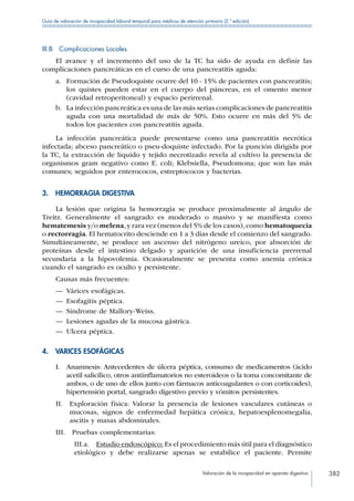Valoración de la incapacidad en aparato digestivo 382
Guía de valoración de incapacidad laboral temporal para médicos de atención primaria (2.ª edición)
III.B  Complicaciones Locales
El avance y el incremento del uso de la TC ha sido de ayuda en definir las
complicaciones pancreáticas en el curso de una pancreatitis aguda:
a.	 Formación de Pseudoquiste ocurre del 10 - 15% de pacientes con pancreatitis;
los quistes pueden estar en el cuerpo del páncreas, en el omento menor
(cavidad retroperitoneal) y espacio perirrenal.
b.	 La infección pancreática es una de las más serias complicaciones de pancreatitis
aguda con una mortalidad de más de 50%. Esto ocurre en más del 5% de
todos los pacientes con pancreatitis aguda.
La infección pancreática puede presentarse como una pancreatitis necrótica
infectada; abceso pancreático o pseu-doquiste infectado. Por la punción dirigida por
la TC, la extracción de líquido y tejido necrotizado revela al cultivo la presencia de
organismos gram negativo como E. coli; Klebsiella, Pseudomona; que son las más
comunes; seguidos por enterococos, estreptococos y bacterias.
3.  HEMORRAGIA DIGESTIVA
La lesión que origina la hemorragia se produce proximalmente al ángulo de
Treitz. Generalmente el sangrado es moderado o masivo y se manifiesta como
hematemesis y/o melena,y rara vez (menos del 5% de los casos),como hematoquecia
o rectorragia. El hematocrito desciende en 1 a 3 días desde el comienzo del sangrado.
Simultáneamente, se produce un ascenso del nitrógeno ureico, por absorción de
proteínas desde el intestino delgado y aparición de una insuficiencia prerrenal
secundaria a la hipovolemia. Ocasionalmente se presenta como anemia crónica
cuando el sangrado es oculto y persistente.
Causas más frecuentes:
—— Várices esofágicas.
—— Esofagitis péptica.
—— Síndrome de Mallory-Weiss.
—— Lesiones agudas de la mucosa gástrica.
—— Ulcera péptica.
4.  VARICES ESOFÁGICAS
I. Anamnesis: Antecedentes de úlcera péptica, consumo de medicamentos (ácido
acetil salicílico, otros antiinflamatorios no esteroideos o la toma concomitante de
ambos, o de uno de ellos junto con fármacos anticoagulantes o con corticoides),
hipertensión portal, sangrado digestivo previo y vómitos persistentes.
II. Exploración física: Valorar la presencia de lesiones vasculares cutáneas o
mucosas, signos de enfermedad hepática crónica, hepatoesplenomegalia,
ascitis y masas abdominales.
III.  Pruebas complementarias:
III.a.  Estudio endoscópico: Es el procedimiento más útil para el diagnóstico
etiológico y debe realizarse apenas se estabilice el paciente. Permite
 