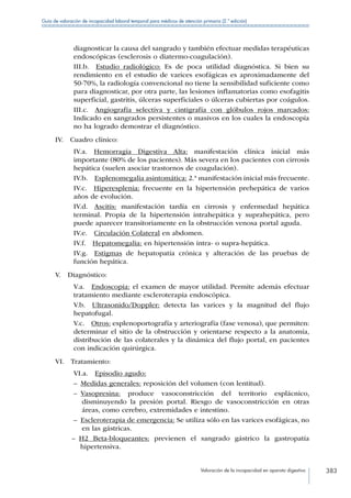 Valoración de la incapacidad en aparato digestivo 383
Guía de valoración de incapacidad laboral temporal para médicos de atención primaria (2.ª edición)
diagnosticar la causa del sangrado y también efectuar medidas terapéuticas
endoscópicas (esclerosis o diatermo-coagulación).
III.b.  Estudio radiológico: Es de poca utilidad diagnóstica. Si bien su
rendimiento en el estudio de varices esofágicas es aproximadamente del
50-70%, la radiología convencional no tiene la sensibilidad suficiente como
para diagnosticar, por otra parte, las lesiones inflamatorias como esofagitis
superficial, gastritis, úlceras superficiales o úlceras cubiertas por coágulos.
III.c.  Angiografía selectiva y cintigrafía con glóbulos rojos marcados:
Indicado en sangrados persistentes o masivos en los cuales la endoscopía
no ha logrado demostrar el diagnóstico.
IV.  Cuadro clínico:
IV.a.  Hemorragia Digestiva Alta: manifestación clínica inicial más
importante (80% de los pacientes). Más severa en los pacientes con cirrosis
hepática (suelen asociar trastornos de coagulación).
IV.b.  Esplenomegalia asintomática: 2.ª manifestación inicial más frecuente.
IV.c.  Hiperesplenia: frecuente en la hipertensión prehepática de varios
años de evolución.
IV.d.  Ascitis: manifestación tardía en cirrosis y enfermedad hepática
terminal. Propia de la hipertensión intrahepática y suprahepática, pero
puede aparecer transitoriamente en la obstrucción venosa portal aguda.
IV.e.  Circulación Colateral en abdomen.
IV.f.  Hepatomegalia: en hipertensión intra- o supra-hepática.
IV.g.  Estigmas de hepatopatía crónica y alteración de las pruebas de
función hepática.
V. Diagnóstico:
V.a.  Endoscopia: el examen de mayor utilidad. Permite además efectuar
tratamiento mediante escleroterapia endoscópica.
V.b.  Ultrasonido/Doppler: detecta las varices y la magnitud del flujo
hepatofugal.
V.c.  Otros: esplenoportografía y arteriografía (fase venosa), que permiten:
determinar el sitio de la obstrucción y orientarse respecto a la anatomía,
distribución de las colaterales y la dinámica del flujo portal, en pacientes
con indicación quirúrgica.
VI. Tratamiento:
VI.a.  Episodio agudo:
–– Medidas generales: reposición del volumen (con lentitud).
–– Vasopresina: produce vasoconstricción del territorio esplácnico,
disminuyendo la presión portal. Riesgo de vasoconstricción en otras
áreas, como cerebro, extremidades e intestino.
–– Escleroterapia de emergencia: Se utiliza sólo en las varices esofágicas, no
en las gástricas.
–– H2 Beta-bloqueantes: previenen el sangrado gástrico la gastropatía
hipertensiva.
 