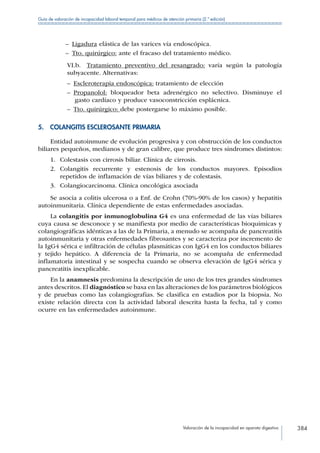 Valoración de la incapacidad en aparato digestivo 384
Guía de valoración de incapacidad laboral temporal para médicos de atención primaria (2.ª edición)
–– Ligadura elástica de las varices vía endoscópica.
–– Tto. quirúrgico: ante el fracaso del tratamiento médico.
VI.b.  Tratamiento preventivo del resangrado: varía según la patología
subyacente. Alternativas:
–– Escleroterapia endoscópica: tratamiento de elección
–– Propanolol: bloqueador beta adrenérgico no selectivo. Disminuye el
gasto cardíaco y produce vasoconstricción esplácnica.
–– Tto. quirúrgico: debe postergarse lo máximo posible.
5.  COLANGITIS ESCLEROSANTE PRIMARIA
Entidad autoinmune de evolución progresiva y con obstrucción de los conductos
biliares pequeños, medianos y de gran calibre, que produce tres síndromes distintos:
1.	 Colestasis con cirrosis biliar. Clínica de cirrosis.
2.	 Colangitis recurrente y estenosis de los conductos mayores. Episodios
repetidos de inflamación de vías biliares y de colestasis.
3.	 Colangiocarcinoma. Clínica oncológica asociada
Se asocia a colitis ulcerosa o a Enf. de Crohn (70%-90% de los casos) y hepatitis
autoinmunitaria. Clínica dependiente de estas enfermedades asociadas.
La colangitis por inmunoglobulina G4 es una enfermedad de las vías biliares
cuya causa se desconoce y se manifiesta por medio de características bioquímicas y
colangiográficas idénticas a las de la Primaria, a menudo se acompaña de pancreatitis
autoinmunitaria y otras enfermedades fibrosantes y se caracteriza por incremento de
la IgG4 sérica e infiltración de células plasmáticas con IgG4 en los conductos biliares
y tejido hepático. A diferencia de la Primaria, no se acompaña de enfermedad
inflamatoria intestinal y se sospecha cuando se observa elevación de IgG4 sérica y
pancreatitis inexplicable.
En la anamnesis predomina la descripción de uno de los tres grandes síndromes
antes descritos. El diagnóstico se basa en las alteraciones de los parámetros biológicos
y de pruebas como las colangiografias. Se clasifica en estadios por la biopsia. No
existe relación directa con la actividad laboral descrita hasta la fecha, tal y como
ocurre en las enfermedades autoinmune.
 