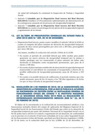 Normativa española básica en incapacidad laboral 39
Guía de valoración de incapacidad laboral temporal para médicos de atención primaria (2.ª edición)
de salud del trabajador lo constatará la Inspección de Trabajo y Seguridad
Social.
—— Artículo 6 (añadido por la Disposición final tercera del Real Decreto
625/2014): Establece el Procedimiento administrativo de determinación de
la contingencia causante de los procesos de incapacidad temporal.
—— Artículo 7 (añadido por la Disposición final tercera del Real Decreto
625/2014): en cuanto a la prolongación de efectos de la incapacidad temporal
y agotamiento de la misma.
15. LEY 26/2009, DE PRESUPUESTOS GENERALES DEL ESTADO PARA EL
AÑO 2010 (BOE N.º 309, DE 24 DE DICIEMBRE)
—— Disposición final tercera, punto cuatro: modifica el artículo 128 de la LGSS en
cuanto al cómputo del plazo máximo de duración de incapacidad temporal,
pasando de doce meses prorrogables por otros seis a 365 días, prorrogables
por otros 180 días.
Así mismo, modifica la redacción del artículo 131bis de la LGSS:
•  En cuanto al período de actividad laboral que debe mediar para poder
generarse un nuevo proceso de incapacidad temporal por la misma o
similar patología una vez transcurrido el plazo máximo sin haber sido
declarado el trabajador como incapacitado permanente, que pasa de 6
meses a 180 días.
•  En cuanto al plazo máximo establecido de duración de incapacidad temporal
transcurrido el cuál deberá ser examinado el incapacitado a efectos de su
posible calificación de incapacidad permanente, pasa de 18 meses a 545
días.
•  En cuanto a la posible demora de calificación, el período máximo que ésta
podrá retrasarse, pasa de los 24 meses a los 730 días siguientes a la fecha
en que se haya iniciado la incapacidad temporal.
16. RESOLUCIÓN DE 3 DE FEBRERO DE 2010, DE LA SUBSECRETARÍA DEL
MINISTERIO DE LA PRESIDENCIA, POR LA QUE SE PUBLICA EL ACUERDO
DE ENCOMIENDA DE GESTIÓN ENTRE LA MUTUALIDAD GENERAL DE
FUNCIONARIOS CIVILES DEL ESTADO Y EL INSTITUTO NACIONAL
DE LA SEGURIDAD SOCIAL PARA 2010 PARA LA REALIZACIÓN DE
DETERMINADOS RECONOCIMIENTOS MÉDICOS (BOE N.º 35, DE 9
DE FEBRERO DE 2010)
El objeto de la encomienda es la realización de reconocimientos médicos a los
funcionarios incluidos dentro del campo de aplicación del Régimen Especial de la
Seguridad Social de los Funcionarios Civiles del Estado que estén en la situación de
incapacidad temporal por parte del Instituto Nacional de la Seguridad Social con el
fin de poder hacer efectivo el control y seguimiento de tal situación, de conformidad
con lo previsto en el artículo 19 del texto refundido de la Ley sobre Seguridad Social
de los Funcionarios Civiles del Estado, aprobado por Real Decreto Legislativo 4/2000,
de 23 de junio, en la redacción dada por la Ley 2/2008, de 23 de diciembre, de
 