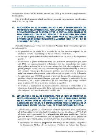 Normativa española básica en incapacidad laboral 40
Guía de valoración de incapacidad laboral temporal para médicos de atención primaria (2.ª edición)
Presupuestos Generales del Estado para el año 2009, y su normativa reglamentaria
de desarrollo.
Este Acuerdo de encomienda de gestión se prorrogó expresamente para los años
2011, 2012, 2013 y 2014.
17. RESOLUCIÓN DE 23 DE ENERO DE 2015, DE LA SUBSECRETARÍA DEL
MINISTERIO DE LA PRESIDENCIA, POR LA QUE SE PUBLICA EL ACUERDO
DE ENCOMIENDA DE GESTIÓN ENTRE LA MUTUALIDAD GENERAL DE
FUNCIONARIOS CIVILES DEL ESTADO Y EL INSTITUTO NACIONAL
DE LA SEGURIDAD SOCIAL PARA 2010 PARA LA REALIZACIÓN DE
DETERMINADOS RECONOCIMIENTOS MÉDICOS (BOE N.º 21, DE 24
DE FEBRERO DE 2015)
Presenta determinadas variaciones respecto al Acuerdo de encomienda de gestión
para el año 2010:
—— La periodicidad de envío de la relación de las funcionarios respecto de los
cuales se solicita su control pasa de ser semanal a ser diaria.
—— Se incluye la posibilidad de solicitud de valoración de recaída de un proceso
previo.
—— Se establece el plazo máximo de siete días naturales para resolver por parte
del INSS los reconocimientos solicitados por los mutualistas tras serles
denegada su solicitud de licencia por enfermedad (inicial o cualquiera de sus
prórrogas) por existir contradicción entre el parte de enfermedad y el sentido
del informe emitido por las unidades médicas que dependan o presten su
colaboración con el órgano de personal competente para expedir la licencia.
—— Se determina que MUFACE asumirá el coste de las posibles exploraciones y
pruebas diagnósticas requeridas por parte del INSS para la valoración de sus
mutualistas, en la forma establecida en los conciertos que tenga suscritos
para la prestación de la asistencia sanitaria a aquéllos.
—— Se incluye la realización de reconocimientos médicos a mutualistas a los
efectos de la posible concesión de la prórroga de incapacidad temporal más
allá del plazo máximo de duración establecido.
18. LEY 35/2014, DE 26 DE DICIEMBRE, POR LA QUE SE MODIFICA EL
TEXTO REFUNDIDO DE LA LEY GENERAL DE LA SEGURIDAD SOCIAL
EN RELACIÓN CON EL RÉGIMEN JURÍDICO DE LAS MUTUAS DE
ACCIDENTES DE TRABAJO Y ENFERMEDADES PROFESIONALES DE LA
SEGURIDAD SOCIAL (BOE N.º 314, DE 29 DE DICIEMBRE DE 2014).
—— Artículo único, punto 2: Modificación del texto refundido de la Ley General
de la Seguridad Social, aprobado por el Real Decreto Legislativo 1/1994, de 20
de junio: nueva redacción de la disposición adicional undécima: Gestión
por las Mutuas Colaboradoras con la Seguridad Social de la prestación
económica por incapacidad temporal derivada de contingencias comunes:
•  Posibilidad de formular propuestas motivadas de alta médica dirigidas a
la Inspección Médica de los Servicios Públicos de Salud. Las Mutuas
 