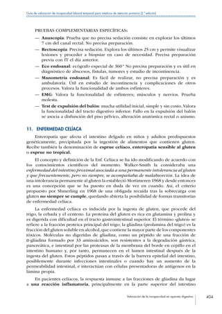 Valoración de la incapacidad en aparato digestivo 404
Guía de valoración de incapacidad laboral temporal para médicos de atención primaria (2.ª edición)
PRUEBAS COMPLEMENTARIAS ESPECÍFICAS:
—— Anuscopia: Prueba que no precisa sedación consiste en explorar los últimos
7 cm del canal rectal. No precisa preparación.
—— Rectoscopia: Precisa sedación. Explora los últimos 25 cm y permite visualizar
lesiones y proceder a biopsiar en caso de necesidad. Precisa preparación
previa con IT el día anterior.
—— Eco endoanal: ecógrafo especial de 360 º No precisa preparación y es útil en
diagnóstico de abscesos, fístulas, tumores y estudio de incontinencia.
—— Manometría endoanal: Es fácil de realizar, no precisa preparación y es
ambulatoria. Útil en estudio de incontinencia y complicaciones de otros
procesos. Valora la funcionalidad de ambos esfínteres.
—— EMG: Valora la funcionalidad de esfínteres; músculos y nervios. Prueba
molesta.
—— Test de expulsión del balón: mucha utilidad inicial, simple y sin costo. Valora
la funcionalidad del tracto digestivo inferior: Fallo en la expulsión del balón
se asocia a disfunción del piso pélvico, alteración anatómica rectal o anismo.
11.  ENFERMEDAD CELÍACA
Enteropatía que afecta el intestino delgado en niños y adultos predispuestos
genéticamente, precipitada por la ingestión de alimentos que contienen gluten.
Recibe también la denominación de esprue celíaco, enteropatía sensible al gluten
o esprue no tropical.
El concepto y definición de la Enf. Celíaca se ha ido modificando de acuerdo con
los conocimientos científicos del momento. Walker-Smith la consideraba una
enfermedad del intestino proximal asociada a una permanente intolerancia al gluten
y que frecuentemente, pero no siempre, se acompañaba de malabsorción. La idea de
una intolerancia permanente al gluten la estableció Mortimeren 1968 y desde entonces
es una concepción que se ha puesto en duda de vez en cuando. Así, el criterio
propuesto por Shmerling en 1968 de una obligada recaída tras la sobrecarga con
gluten no siempre se cumple, quedando abierta la posibilidad de formas transitorias
de enfermedad celíaca.
La enfermedad celíaca es inducida por la ingesta de gluten, que procede del
trigo, la cebada y el centeno. La proteína del gluten es rica en glutamina y prolina y
es digerida con dificultad en el tracto gastrointestinal superior. El término «gluten» se
refiere a la fracción proteica principal del trigo; la gliadina (prolamina del trigo) es la
fracción del gluten soluble en alcohol, que contiene la mayor parte de los componentes
tóxicos. Moléculas no digeridas de gliadina, como un péptido de una fracción de
α-gliadina formado por 33 aminoácidos, son resistentes a la degradación gástrica,
pancreática, e intestinal por las proteasas de la membrana del borde en cepillo en el
intestino humano y, por tanto, permanecen en el lumen intestinal después de la
ingesta del gluten. Estos péptidos pasan a través de la barrera epitelial del intestino,
posiblemente durante infecciones intestinales o cuando hay un aumento de la
permeabilidad intestinal, e interactúan con células presentadoras de antígenos en la
lámina propia.
En pacientes celíacos, la respuesta inmune a las fracciones de gliadina da lugar
a una reacción inflamatoria, principalmente en la parte superior del intestino
 
