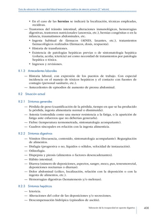 Valoración de la incapacidad en aparato digestivo 408
Guía de valoración de incapacidad laboral temporal para médicos de atención primaria (2.ª edición)
•  En el caso de las hernias se indicará la localización, técnicas empleadas,
recidivas.
—— Trastornos del tránsito intestinal, alteraciones inmunológicas, hemorragias
digestivas, trastornos nutricionales (anorexia, etc.), hernias congénitas o en la
infancia, traumatismos abdominales, etc.
•  Ingesta habitual de fármacos (AINES, laxantes, etc.), tratamientos
farmacológicos realizados (fármacos, dosis, respuesta).
•  Historia de transfusiones.
•  Existencia de patologías hepáticas previas o de sintomatología hepática
(coluria; acolia; ictericia) así como necesidad de tratamientos por patología
hepática o tóxica.
•  Ingresos y revisiones.
II.1.3  Antecedentes laborales
—— Historia laboral, con expresión de los puestos de trabajo. Con especial
incidencia en el manejo de tóxicos hepáticos y el contacto con fuentes de
contagio (personal sanitario, etc.).
—— Antecedentes de episodios de aumento de prensa abdominal.
II.2  Situación actual
II.2.1  Síntomas generales
—— Pérdida de peso (cuantificación de la pérdida, tiempo en que se ha producido
la pérdida, ingesta alimentaria normal o disminuida).
—— Astenia (entendida como una menor resistencia a la fatiga, o la aparición de
fatiga ante esfuerzos que no deberían generarla).
—— Fiebre (temperatura termometrada, sintomatología acompañante).
—— Cuadros sincopales en relación con la ingesta alimenticia.
II.2.2  Síntomas digestivos
—— Vómitos (frecuencia, contenido, sintomatología acompañante). Regurgitación
de alimentos.
—— Disfagia (progresiva o no, líquidos o sólidos, velocidad de instauración).
—— Odinofagia.
—— Dispepsia y pirosis (alimentos o factores desencadenantes).
—— Hábito intestinal.
—— Diarrea (número de deposiciones, aspectos, sangre, moco, pus, tenesmorectal,
deposiciones nocturnas o diurnas).
—— Dolor abdominal (cólico, localización, relación con la deposición o con la
ingesta de alimentos, etc.).
—— Hemorragias digestivas (hematemesis y/o melenas).
II.2.3  Síntomas hepáticos
—— Ictericia.
—— Alteraciones del color de las deposiciones y/o secreciones.
—— Descompensación hidrópica (episodios de ascitis).
 