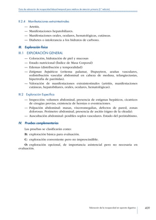Valoración de la incapacidad en aparato digestivo 409
Guía de valoración de incapacidad laboral temporal para médicos de atención primaria (2.ª edición)
II.2.4  Manifestaciones extraintestinales
—— Artritis.
—— Manifestaciones hepatobiliares.
—— Manifestaciones orales, oculares, hematológicas, cutáneas.
—— Diabetes o intolerancia a los hidratos de carbono.
III.  Exploración física
III.1  EXPLORACIÓN GENERAL
—— Coloración, hidratación de piel y mucosas
—— Estado nutricional (Índice de Masa Corporal)
—— Edemas (distribución y temporalidad)
—— Estigmas hepáticos (eritema palamar, Dupuytren, arañas vasculares,
redistribución vascular abdominal en cabeza de medusa, telangiectasias,
hipertrofia de parótidas).
—— Valoración de manifestaciones extraintestinales (artritis, manifestaciones
cutáneas, hepatobiliares, orales, oculares, hematológicas).
III.2  Exploración Específica
—— Inspección: volumen abdominal, presencia de estigmas hepáticos, cicatrices
de cirugías previas, existencia de hernias o eventraciones.
—— Palpación abdominal: masas, visceromegalias, defectos de pared, zonas
dolorosas. Perímetro abdominal, presencia de ascitis (signo de la oleada).
—— Auscultación abdominal: posibles soplos vasculares. Estado del peristaltismo.
IV.  Pruebas complementarias
Las pruebas se clasificarán como:
B:	 exploración básica para evaluación.
C:	 exploración conveniente pero no imprescindible.
O:	exploración opcional, de importancia asistencial pero no necesaria en
evaluación.
 