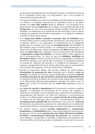 Normativa española básica en incapacidad laboral 41
Guía de valoración de incapacidad laboral temporal para médicos de atención primaria (2.ª edición)
comunicarán simultáneamente al trabajador afectado y al Instituto Nacional
de la Seguridad Social, para su conocimiento, que se ha enviado la
mencionada propuesta de alta.
La Inspección Médica de los Servicios Públicos de Salud deberá comunicar
a la Mutua y al Instituto Nacional de la Seguridad Social, en un plazo
máximo de cinco días hábiles desde el siguiente a la recepción de la
propuesta de alta, la estimación de la misma, con la emisión del alta, o su
denegación, en cuyo caso acompañará informe médico motivado que la
justifique. La estimación de la propuesta de alta dará lugar a que la mutua
notifique la extinción del derecho al trabajador y a la empresa, señalando
la fecha de efectos de la misma.
•  Si la Inspección Médica considera necesario citar al trabajador para
revisión médica, ésta se realizará dentro del plazo de cinco días previsto en
el párrafo anterior y no suspenderá el cumplimiento de la obligación
establecida en el mismo. En el caso de incomparecencia del trabajador el
día señalado para la revisión médica, se comunicará la inasistencia en el
mismo día a la Mutua que realizó la propuesta. La Mutua dispondrá de un
plazo de cuatro días para comprobar si la incomparecencia fue justificada
y suspenderá el pago del subsidio con efectos desde el día siguiente al
de la incomparecencia. En caso de que el trabajador justifique la
incomparecencia, la Mutua acordará levantar la suspensión y repondrá el
derecho al subsidio, y en caso de que la considere no justificada, adoptará
el acuerdo de extinción del derecho y lo notificará al trabajador y a la
empresa, consignando la fecha de efectos del mismo, que se corresponderá
con el primer día siguiente al de su notificación al trabajador.
•  Cuando la Inspección Médica del Servicio Público de Salud hubiera
desestimado la propuesta de alta formulada por la Mutua o bien no
conteste a la misma en la forma y plazo establecidos, ésta podrá solicitar
la emisión del parte de alta al Instituto Nacional de la Seguridad Social
o al Instituto Social de la Marina, de acuerdo con las atribuciones conferidas
en la disposición adicional quincuagésima segunda. En ambos casos, el
plazo para resolver la solicitud será de cuatro días siguientes al de su
recepción.
•  Son actos de control y seguimiento de la prestación económica aquéllos
dirigidos a comprobar la concurrencia de los hechos que originan la
situación de necesidad y de los requisitos que condicionan el nacimiento o
mantenimiento del derecho, así como los exámenes y reconocimientos
médicos. Las MCSS podrán realizarlos a partir del día de la baja médica
y, respecto de las citaciones para examen o reconocimiento médico, la
incomparecencia injustificada del beneficiario será causa de extinción
del derecho a la prestación económica, de conformidad con lo establecido
en el artículo 131 bis,en los términos que se establezcan reglamentariamente.
•  Las mutuas podrán realizar pruebas diagnósticas y tratamientos
terapéuticos y rehabilitadores para evitar la prolongación innecesaria de
los procesos de IT, previa autorización del médico del Servicio Público
de Salud y consentimiento informado del paciente. Los resultados de
estas pruebas y tratamientos se pondrán a disposición del facultativo del
Servicio Público de Salud que asista al trabajador a través de los servicios
 