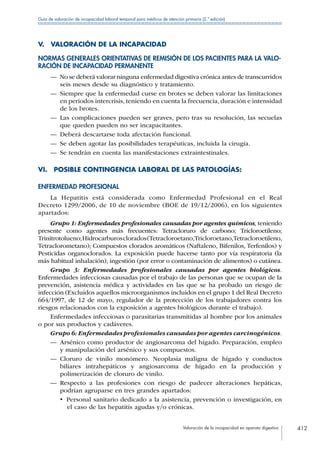 Valoración de la incapacidad en aparato digestivo 412
Guía de valoración de incapacidad laboral temporal para médicos de atención primaria (2.ª edición)
V.  VALORACIÓN DE LA INCAPACIDAD
NORMAS GENERALES ORIENTATIVAS DE REMISIÓN DE LOS PACIENTES PARA LA VALO-
RACIÓN DE INCAPACIDAD PERMANENTE
—— No se deberá valorar ninguna enfermedad digestiva crónica antes de transcurridos
seis meses desde su diagnóstico y tratamiento.
—— Siempre que la enfermedad curse en brotes se deben valorar las limitaciones
en periodos intercrisis, teniendo en cuenta la frecuencia, duración e intensidad
de los brotes.
—— Las complicaciones pueden ser graves, pero tras su resolución, las secuelas
que queden pueden no ser incapacitantes.
—— Deberá descartarse toda afectación funcional.
—— Se deben agotar las posibilidades terapéuticas, incluida la cirugía.
—— Se tendrán en cuenta las manifestaciones extraintestinales.
VI.  POSIBLE CONTINGENCIA LABORAL DE LAS PATOLOGÍAS:
ENFERMEDAD PROFESIONAL
La Hepatitis está considerada como Enfermedad Profesional en el Real
Decreto 1299/2006, de 10 de noviembre (BOE de 19/12/2006), en los siguientes
apartados:
Grupo 1: Enfermedades profesionales causadas por agentes químicos, teniendo
presente como agentes más frecuentes: Tetracloruro de carbono; Tricloroetileno;
Trinitrotolueno;Hidrocarburosclorados(Tetracloroetano,Tricloroetano,Tetracloroetileno,
Tetraclorometano); Compuestos clorados aromáticos (Naftaleno, Bifenilos, Terfenilos) y
Pesticidas organoclorados. La exposición puede hacerse tanto por vía respiratoria (la
más habitual inhalación), ingestión (por error o contaminación de alimentos) o cutánea.
Grupo 3: Enfermedades profesionales causadas por agentes biológicos.
Enfermedades infecciosas causadas por el trabajo de las personas que se ocupan de la
prevención, asistencia médica y actividades en las que se ha probado un riesgo de
infección (Excluidos aquellos microorganismos incluidos en el grupo 1 del Real Decreto
664/1997, de 12 de mayo, regulador de la protección de los trabajadores contra los
riesgos relacionados con la exposición a agentes biológicos durante el trabajo).
Enfermedades infecciosas o parasitarias transmitidas al hombre por los animales
o por sus productos y cadáveres.
Grupo 6: Enfermedades profesionales causadas por agentes carcinogénicos.
—— Arsénico como productor de angiosarcoma del hígado. Preparación, empleo
y manipulación del arsénico y sus compuestos.
—— Cloruro de vinilo monómero. Neoplasia maligna de hígado y conductos
biliares intrahepáticos y angiosarcoma de hígado en la producción y
polimerización de cloruro de vinilo.
—— Respecto a las profesiones con riesgo de padecer alteraciones hepáticas,
podrían agruparse en tres grandes apartados:
•  Personal sanitario dedicado a la asistencia, prevención o investigación, en
el caso de las hepatitis agudas y/o crónicas.
 