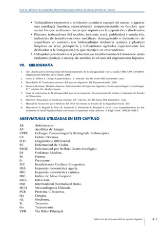 Valoración de la incapacidad en aparato digestivo 413
Guía de valoración de incapacidad laboral temporal para médicos de atención primaria (2.ª edición)
•  Trabajadores expuestos a productos químicos capaces de causar o agravar
una patología hepática, especialmente comprometiendo su función, que
serían los que realizasen tareas que supusieran la exposición a disolventes
•  Pintores, trabajadores del mueble, industria textil, publicidad y rotulación,
industrias de transformaciones metálicas, desengrasado o tratamiento de
superficies en contacto con hidrocarburos (industria química y plástica)
limpieza en seco, peluquería y trabajadores agrícolas especialmente los
dedicados a la fumigación y/o que trabajen en invernaderos.
• Trabajadores dedicados a la producción y/o transformación del cloruro de vinilo
(industria plástica), o manejo de arsénico en el caso del angiosarcoma hepático.
VII. BIBLIOGRAFÍA
 1.	 CIF. Clasificación Internacional del funcionamiento de la discapacidad y de la salud. OMS, OPS, IMSERSO.
Organización Mundial de la Salud. 2001.
 2.	 Cueto J., Weber A. Cirugía Laparoscópica. 2.ª edición. Ed. Mc Graw-Hill Interameri- cana.
 3.	 Diaz-Rubio M. Trastornos motores del aparato digestivo. Ed. Panamericanda. 1996
 4.	 Farreras-Rozman. Medicina Interna, Enfermedades del Aparato Digestivo, Gastro enterología y Hepatología.
17.ª edición. Ed. Mosby-Doyma
 5.	 Guía de valoración de la discapacidad parcial permanente. Departamento de trabajo e industria del Estado
de Minnesota.
 6.	 Harrison «Principios de medicina interna», 18.ª edición. Ed. MC Graw-Hill Interameri- cana.
 7.	 Manual de Actuación para Médicos del INSS. Secretaría de Estado de la Seguridad Social. 2011.
 8.	 Mazzaferro V, Regalia E, Doci R, Andreola S, Pulvirenti A, Bozzetti F, et al. Liver transplantation for the
treatment of small hepatocellular carcinomas in patients with cirrhosis. N Engl J Med. 1996;334:693-9.
ABREVIATURAS UTILIZADAS EN ESTE CAPÍTULO
Ak Anticuerpos.
AS Analítica de Sangre
CPRE Colangio Pancreatografía Retrógrada Endoscópica.
CU Colitis Ulcerosa.
D.D. Diagnóstico Diferencial.
EC Enfermedad de Crohn.
ERGE Enfermedad por Reflujo Gastro-Esofágico.
FA Fosfatasa Alcalina.
Fe Hierro.
fr. Frecuente.
ICC Insuficiencia Cardíaca Congestiva.
IMA Isquemia mesentérica aguda.
IMC Isquemia mesentérica crónica.
IMC Índice de Masa Corporal.
infec. Infección.
INR International Normalized Ratio.
MCD Miocardiopatía Dilatada.
PCR Proteína C Reactiva.
Qx Cirugía.
sd. Síndrome.
Tc Tecnecio.
tto. Tratamiento.
VPB Vía Biliar Principal.
 