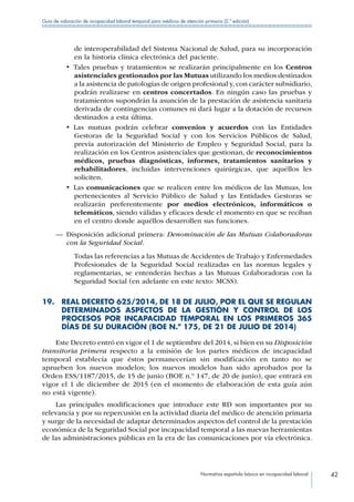 Normativa española básica en incapacidad laboral 42
Guía de valoración de incapacidad laboral temporal para médicos de atención primaria (2.ª edición)
de interoperabilidad del Sistema Nacional de Salud, para su incorporación
en la historia clínica electrónica del paciente.
•  Tales pruebas y tratamientos se realizarán principalmente en los Centros
asistenciales gestionados por las Mutuas utilizando los medios destinados
a la asistencia de patologías de origen profesional y, con carácter subsidiario,
podrán realizarse en centros concertados. En ningún caso las pruebas y
tratamientos supondrán la asunción de la prestación de asistencia sanitaria
derivada de contingencias comunes ni dará lugar a la dotación de recursos
destinados a esta última.
•  Las mutuas podrán celebrar convenios y acuerdos con las Entidades
Gestoras de la Seguridad Social y con los Servicios Públicos de Salud,
previa autorización del Ministerio de Empleo y Seguridad Social, para la
realización en los Centros asistenciales que gestionan, de reconocimientos
médicos, pruebas diagnósticas, informes, tratamientos sanitarios y
rehabilitadores, incluidas intervenciones quirúrgicas, que aquéllos les
soliciten.
•  Las comunicaciones que se realicen entre los médicos de las Mutuas, los
pertenecientes al Servicio Público de Salud y las Entidades Gestoras se
realizarán preferentemente por medios electrónicos, informáticos o
telemáticos, siendo válidas y eficaces desde el momento en que se reciban
en el centro donde aquéllos desarrollen sus funciones.
—— Disposición adicional primera: Denominación de las Mutuas Colaboradoras
con la Seguridad Social.
Todas las referencias a las Mutuas de Accidentes de Trabajo y Enfermedades
Profesionales de la Seguridad Social realizadas en las normas legales y
reglamentarias, se entenderán hechas a las Mutuas Colaboradoras con la
Seguridad Social (en adelante en este texto: MCSS).
19. REAL DECRETO 625/2014, DE 18 DE JULIO, POR EL QUE SE REGULAN
DETERMINADOS ASPECTOS DE LA GESTIÓN Y CONTROL DE LOS
PROCESOS POR INCAPACIDAD TEMPORAL EN LOS PRIMEROS 365
DÍAS DE SU DURACIÓN (BOE N.º 175, DE 21 DE JULIO DE 2014)
Este Decreto entró en vigor el 1 de septiembre del 2014, si bien en su Disposición
transitoria primera respecto a la emisión de los partes médicos de incapacidad
temporal establecía que éstos permanecerían sin modificación en tanto no se
aprueben los nuevos modelos; los nuevos modelos han sido aprobados por la
Orden ESS/1187/2015, de 15 de junio (BOE n.º 147, de 20 de junio), que entrará en
vigor el 1 de diciembre de 2015 (en el momento de elaboración de esta guía aún
no está vigente).
Las principales modificaciones que introduce este RD son importantes por su
relevancia y por su repercusión en la actividad diaria del médico de atención primaria
y surge de la necesidad de adaptar determinados aspectos del control de la prestación
económica de la Seguridad Social por incapacidad temporal a las nuevas herramientas
de las administraciones públicas en la era de las comunicaciones por vía electrónica.
 