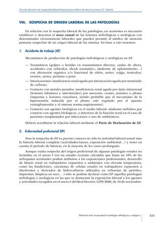 Valoración de la incapacidad en patologías nefrológicas y urológicas 426
Guía de valoración de incapacidad laboral temporal para médicos de atención primaria (2.ª edición)
VIII.  SOSPECHA DE ORIGEN LABORAL DE LAS PATOLOGÍAS
En relación con la sospecha laboral de las patologías, en ocasiones es necesario
establecer o descartar el nexo causal de las lesiones nefrológicas o urológicas con
determinadas circunstancias laborales que pueden permitir al médico de atención
primaria sospechar de un origen laboral de las mismas. En base a esto tenemos:
1.  Accidente de trabajo (AT)
Mecanismos de producción de patologías nefrológicas y urológicas en AT:
—— Traumáticos (golpes o heridas en traumatismos directos, caídas de altura,
accidentes con vehículos, shock traumático, síndrome de aplastamiento…)
con afectación orgánica y/o funcional de riñón, uréter, vejiga, testículos/
ovarios, uretra, próstata o pene.
—— Intoxicaciones: insuficiencia renal aguda por intoxicación aguda por monóxido
de carbono.
—— Contacto con metales pesados: insuficiencia renal aguda por daño intrarrenal
(lesiones tubulares e intersticiales) por mercurio, cromo, arsénico o plomo
(isquemia y lesiones vasculares, siendo probable que el mecanismo de la
hipertensión inducida por el plomo esté regulado por el aparato
yuxtaglomerular y el sistema renina-angiotensina).
—— Contacto con agentes biológicos en el medio laboral: síndrome nefrótico por
contacto con agentes biológicos, o deterioro de la función renal en el caso de
pacientes trasplantados por infecciones o uso de antibióticos.
Deberá acreditarse la relación laboral mediante el Parte de Declaración de AT.
2.  Enfermedad profesional (EP)
Para la sospecha de EP es preciso conocer no sólo la actividad laboral actual sino
la historia laboral completa (actividades/tareas, exposición ambiental…) y tener en
cuenta el periodo de latencia, en la mayoría de los casos prolongado.
Aunque exista sospecha del origen profesional de algunas patologías renales no
incluidas en el anexo I (en un estudio reciente calculaba que hasta un 10% de las
nefropatías terminales podían atribuirse a las exposiciones profesionales, desarrollo
de litiasis renal en trabajadores expuestos a ambientes con elevada temperatura,
como las fundiciones, carcinoma de células renales en trabajadores expuestos a
disolventes y derivados de hidrocarburos utilizados en refinerías de petróleo,
imprentas, limpieza en seco….) sólo se podrán declarar como EP aquellas patologías
nefrologías y urológicas en las que se demuestre la exposición laboral a los agentes
y actividades recogidos en el anexo I del Real Decreto 1299/2006, de 10 de noviembre.
 