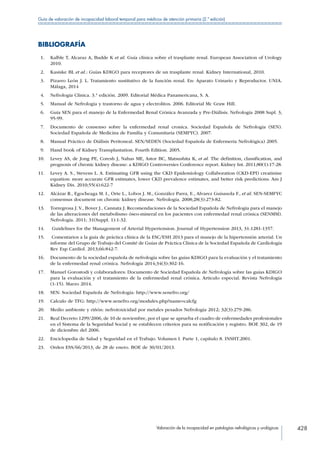Valoración de la incapacidad en patologías nefrológicas y urológicas 428
Guía de valoración de incapacidad laboral temporal para médicos de atención primaria (2.ª edición)
BIBLIOGRAFÍA
 1.	 Kalble T, Alcaraz A, Budde K et al. Guía clínica sobre el trasplante renal. European Association of Urology
2010.
 2.	 Kasiske BL et al.: Guías KDIGO para receptores de un trasplante renal. Kidney International, 2010.
 3.	 Pizarro León J. L. Tratamiento sustitutivo de la función renal. En: Aparato Urinario y Reproductor. UNIA.
Málaga, 2014
 4.	 Nefrología Clinica. 3.ª edición. 2009. Editorial Médica Panamericana, S. A.
 5.	 Manual de Nefrología y trastorno de agua y electrolitos. 2006. Editorial Mc Graw Hill.
 6.	 Guía SEN para el manejo de la Enfermedad Renal Crónica Avanzada y Pre-Diálisis. Nefrología 2008 Supl. 3,
95-99.
 7.	 Documento de consenso sobre la enfermedad renal cronica. Sociedad Española de Nefrologia (SEN).
Sociedad Española de Medicina de Familia y Comunitaria (SEMFYC). 2007.
 8.	 Manual Práctico de Diálisis Peritoneal. SEN/SEDEN (Sociedad Española de Enfermería Nefrológica) 2005.
 9.	 Hand book of Kidney Transplantation. Fourth Edition. 2005.
10.	 Levey AS, de Jong PE, Coresh J, Nahas ME, Astor BC, Matsushita K, et al. The definition, classification, and
prognosis of chronic kidney disease: a KDIGO Controversies Conference report. Kidney Int. 2011;80(1):17-28.
11.	 Levey A. S., Stevens L. A. Estimating GFR using the CKD Epidemiology Collaboration (CKD-EPI) creatinine
equation: more accurate GFR estimates, lower CKD prevalence estimates, and better risk predictions. Am J
Kidney Dis. 2010;55(4):622-7
12.	 Alcázar R., Egocheaga M. I., Orte L., Lobos J. M., González Parra, E., Alvarez Guisasola F., et al. SEN-SEMFYC
consensus document on chronic kidney disease. Nefrología. 2008;28(3):273-82.
13.	 Torregrosa J. V., Bover J., Cannata J. Recomendaciones de la Sociedad Española de Nefrología para el manejo
de las alteraciones del metabolismo óseo-mineral en los pacientes con enfermedad renal crónica (SENMM).
Nefrología. 2011; 31(Suppl. 1):1-32.
14.	 Guidelines for the Management of Arterial Hypertension. Journal of Hypertension 2013, 31:1281-1357.
15.	 Comentarios a la guía de práctica clínica de la ESC/ESH 2013 para el manejo de la hipertensión arterial. Un
informe del Grupo de Trabajo del Comité de Guías de Práctica Clínica de la Sociedad Española de Cardiología
Rev Esp Cardiol. 2013;66:842-7.
16.	 Documento de la sociedad española de nefrología sobre las guías KDIGO para la evaluación y el tratamiento
de la enfermedad renal crónica. Nefrología 2014;34(3):302-16.
17.	 Manuel Gorostodi y colaboradores: Documento de Sociedad Española de Nefrología sobre las guías KDIGO
para la evaluación y el tratamiento de la enfermedad renal crónica. Articulo especial. Revista Nefrologia
(1-15). Marzo 2014.
18.	 SEN: Sociedad Española de Nefrología: http://www.senefro.org/
19.	 Calculo de TFG: http://www.senefro.org/modules.php?name=calcfg
20.	 Medio ambiente y riñón: nefrotoxicidad por metales pesados Nefrología 2012; 32(3):279-286.
21.	 Real Decreto 1299/2006, de 10 de noviembre, por el que se aprueba el cuadro de enfermedades profesionales
en el Sistema de la Seguridad Social y se establecen criterios para su notificación y registro. BOE 302, de 19
de diciembre del 2006.
22.	 Enciclopedia de Salud y Seguridad en el Trabajo. Volumen I. Parte 1, capítulo 8. INSHT.2001.
23.	 Orden ESS/66/2013, de 28 de enero. BOE de 30/01/2013.
 