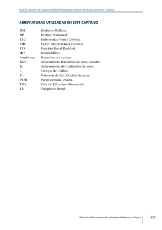 Valoración de la incapacidad en patologías nefrológicas y urológicas 429
Guía de valoración de incapacidad laboral temporal para médicos de atención primaria (2.ª edición)
ABREVIATURAS UTILIZADAS EN ESTE CAPÍTULO
DM Diabetes Mellitus.
DP Diálisis Peritoneal.
ERC Enfermedad Renal Crónica.
FMF Fiebre Mediterránea Familiar.
FRR Función Renal Residual.
HD Hemodiálisis.
hemt/cmp Hematíes por campo.
Kt/V Aclaramiento fraccional de urea, siendo:.
K: Aclaramiento del dializador de urea.
t: Tiempo de diálisis.
V: Volumen de distribución de urea.
PTHi Parathormona intacta.
TFG Tasa de Filtración Glomerular.
TR Trasplante Renal.
 