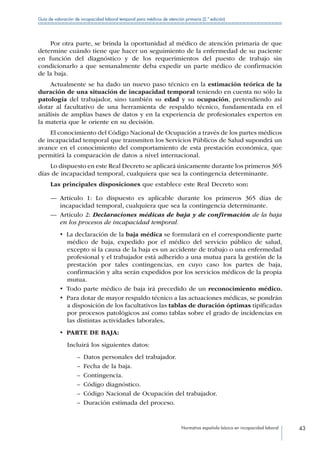 Normativa española básica en incapacidad laboral 43
Guía de valoración de incapacidad laboral temporal para médicos de atención primaria (2.ª edición)
Por otra parte, se brinda la oportunidad al médico de atención primaria de que
determine cuándo tiene que hacer un seguimiento de la enfermedad de su paciente
en función del diagnóstico y de los requerimientos del puesto de trabajo sin
condicionarlo a que semanalmente deba expedir un parte médico de confirmación
de la baja.
Actualmente se ha dado un nuevo paso técnico en la estimación teórica de la
duración de una situación de incapacidad temporal teniendo en cuenta no sólo la
patología del trabajador, sino también su edad y su ocupación, pretendiendo así
dotar al facultativo de una herramienta de respaldo técnico, fundamentada en el
análisis de amplias bases de datos y en la experiencia de profesionales expertos en
la materia que le oriente en su decisión.
El conocimiento del Código Nacional de Ocupación a través de los partes médicos
de incapacidad temporal que transmiten los Servicios Públicos de Salud supondrá un
avance en el conocimiento del comportamiento de esta prestación económica, que
permitirá la comparación de datos a nivel internacional.
Lo dispuesto en este Real Decreto se aplicará únicamente durante los primeros 365
días de incapacidad temporal, cualquiera que sea la contingencia determinante.
Las principales disposiciones que establece este Real Decreto son:
—— Artículo 1: Lo dispuesto es aplicable durante los primeros 365 días de
incapacidad temporal, cualquiera que sea la contingencia determinante.
—— Artículo 2: Declaraciones médicas de baja y de confirmación de la baja
en los procesos de incapacidad temporal.
•  La declaración de la baja médica se formulará en el correspondiente parte
médico de baja, expedido por el médico del servicio público de salud,
excepto si la causa de la baja es un accidente de trabajo o una enfermedad
profesional y el trabajador está adherido a una mutua para la gestión de la
prestación por tales contingencias, en cuyo caso los partes de baja,
confirmación y alta serán expedidos por los servicios médicos de la propia
mutua.
•  Todo parte médico de baja irá precedido de un reconocimiento médico.
•  Para dotar de mayor respaldo técnico a las actuaciones médicas, se pondrán
a disposición de los facultativos las tablas de duración óptimas tipificadas
por procesos patológicos así como tablas sobre el grado de incidencias en
las distintas actividades laborales.
•  PARTE DE BAJA:
Incluirá los siguientes datos:
–– Datos personales del trabajador.
–– Fecha de la baja.
–– Contingencia.
–– Código diagnóstico.
–– Código Nacional de Ocupación del trabajador.
–– Duración estimada del proceso.
 