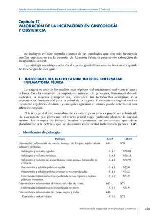 Valoración de la incapacidad en en ginecología y obstetricia 430
Guía de valoración de incapacidad laboral temporal para médicos de atención primaria (2.ª edición)
Capítulo 17
VALORACIÓN DE LA INCAPACIDAD EN GINECOLOGÍA
Y OBSTETRICIA
Se incluyen en este capítulo algunas de las patologías que con más frecuencia
pueden encontrarse en la consulta de Atención Primaria precisando valoración de
incapacidad laboral.
La patología oncológica referida al aparato genital femenino se trata en el capítulo
de Oncología de esta guía.
1.  INFECCIONES DEL TRACTO GENITAL INFERIOR. ENFERMEDAD
INFLAMATORIA PÉLVICA
La vagina es uno de los medios más sépticos del organismo, junto con el ano y
la boca. En ella conviven un importante número de gérmenes, fundamentalmente
bacterias, la mayoría grampositivas, destacando los lactobacilus acidofilus, cuya
presencia es fundamental para la salud de la vagina. El ecosistema vaginal está en
constante equilibrio dinámico y cualquier agresión al mismo puede determinar una
infección vaginal.
El tracto genital alto normalmente es estéril, pero a veces puede ser colonizado
vía ascendente por gérmenes del tracto genital bajo, pudiendo alcanzar la cavidad
uterina, las trompas de Falopio, ovarios o peritoneo en un proceso que afecta
globalmente a la pelvis y que se denomina enfermedad inflamatoria pélvica (EIP).
I.  Identificación de patologías
Patología CIE-9 CIE-10
Enfermedad inflamatoria de ovario, trompa de Falopio, tejido celular
pélvico y peritoneo.
614 N70
Salpingitis y ooforitis agudas.  614.0  N70.03
Salpingitis y ooforitis crónicas.  614.1  N70.13
Salpingitis y ooforitis no especificadas como agudas, subagudas ni
crónicas.
 614.2  N70.93
Parametritis y celulitis pélvicas agudas.  614.3  N73.0
Parametritis y celulitis pélvica crónicas o no especificadas.  614.4  N73.2
Enfermedad inflamatoria no especificada de los órganos y tejidos
pélvicos femeninos.
 614.9  N73.9
Enfermedades inflamatorias del útero, salvo las de cérvix. 615 N71
Enfermedad inflamatoria no especificada del útero.  615.9  N71.9
Enfermedades inflamatorias de cérvix, vagina y vulva. 616
Cervicitis y endocervicitis.  616.0 N72
 