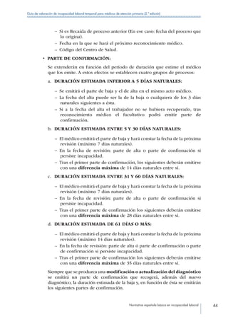 Normativa española básica en incapacidad laboral 44
Guía de valoración de incapacidad laboral temporal para médicos de atención primaria (2.ª edición)
–– Si es Recaída de proceso anterior (En ese caso: fecha del proceso que
lo origina).
–– Fecha en la que se hará el próximo reconocimiento médico.
–– Código del Centro de Salud.
•  PARTE DE CONFIRMACIÓN:
Se extenderán en función del periodo de duración que estime el médico
que los emite. A estos efectos se establecen cuatro grupos de procesos:
a.	 DURACIÓN ESTIMADA INFERIOR A 5 DÍAS NATURALES:
–– Se emitirá el parte de baja y el de alta en el mismo acto médico.
–– La fecha del alta puede ser la de la baja o cualquiera de los 3 días
naturales siguientes a ésta.
–– Si a la fecha del alta el trabajador no se hubiera recuperado, tras
reconocimiento médico el facultativo podrá emitir parte de
confirmación.
b.	 DURACIÓN ESTIMADA ENTRE 5 Y 30 DÍAS NATURALES:
–– El médico emitirá el parte de baja y hará constar la fecha de la próxima
revisión (máximo 7 días naturales).
–– En la fecha de revisión: parte de alta o parte de confirmación si
persiste incapacidad.
–– Tras el primer parte de confirmación, los siguientes deberán emitirse
con una diferencia máxima de 14 días naturales entre sí.
c.	 DURACIÓN ESTIMADA ENTRE 31 Y 60 DÍAS NATURALES:
–– El médico emitirá el parte de baja y hará constar la fecha de la próxima
revisión (máximo 7 días naturales).
–– En la fecha de revisión: parte de alta o parte de confirmación si
persiste incapacidad.
–– Tras el primer parte de confirmación los siguientes deberán emitirse
con una diferencia máxima de 28 días naturales entre sí.
d.	 DURACIÓN ESTIMADA DE 61 DÍAS O MÁS:
–– El médico emitirá el parte de baja y hará constar la fecha de la próxima
revisión (máximo 14 días naturales).
–– En la fecha de revisión: parte de alta ó parte de confirmación o parte
de confirmación si persiste incapacidad.
–– Tras el primer parte de confirmación los siguientes deberán emitirse
con una diferencia máxima de 35 días naturales entre sí.
Siempre que se produzca una modificación o actualización del diagnóstico
se emitirá un parte de confirmación que recogerá, además del nuevo
diagnóstico, la duración estimada de la baja y, en función de ésta se emitirán
los siguientes partes de confirmación.
 