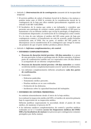 Normativa española básica en incapacidad laboral 45
Guía de valoración de incapacidad laboral temporal para médicos de atención primaria (2.ª edición)
—— Artículo 3: Determinación de la contingencia causante de la incapacidad
temporal.
•  El servicio público de salud, el Instituto Social de la Marina o las mutuas o
podrán instar ante el INSS la revisión de la consideración inicial de la
contingencia de la baja por ellos emitida (procedimiento regulado en el
artículo 6 del RD 1430/2009).
•  El facultativo de la mutua que asista a un trabajador y considere que
presenta una patología de carácter común, podrá remitirlo al SPS para su
tratamiento con un informe médico que recoja la patología, el diagnóstico,
el tratamiento dispensado y la motivación de la contingencia como común.
Si a la vista de este informe el médico del SPS emite parte de baja por
contingencia común y el beneficiario no está de acuerdo, podrá formular
reclamación ante el INSS. Por su parte, el médico del SPS podrá su
discrepancia con la consideración de la contingencia que otorgó la mutua
sin perjuicio de que el parte médico produzca plenos efectos.
—— Artículo 4: Informes complementarios y de control.
•  INFORMES COMPLEMENTARIOS:
a.	 Procesos de duración inicial prevista  30 días naturales: si, a pesar
de esta previsión, la baja se prolonga más de 30 días naturales, el primer
parte de confirmación emitido una vez superados estos 30 días deberá
ir acompañado de un informe complementario.
b.	 Procesos de duración inicial prevista  30 días naturales: se emitirá
uninformemédicocomplementariojuntoconel2.ºpartedeconfirmación.
c.	 Los informes complementarios deberán actualizarse cada dos partes
de confirmación.
d.	 Contenido:
–– Dolencias padecidas.
–– Tratamiento médico prescrito.
–– Pruebas médicas en su caso realizadas.
–– Evolución de las dolencias.
–– Incidencias sobre la capacidad funcional del trabajador.
•  INFORMES DE CONTROL TRIMESTRAL:
Se emitirán trimestralmente desde el inicio de la baja médica.
Los realizará la inspección médica del SPS o el médico de atención primaria
bajo la supervisión de su inspección médica.
Deberán justificar expresamente la necesidad, desde el punto de vista
médico, de mantener el proceso de IT.
•  A los informes médicos complementarios, de control y pruebas médicas
realizadas en la I. T tendrán acceso los Inspectores médicos del INSS/
ISM y los facultativos de mutuas (en procesos por contingencias comunes
protegidos por dicha mutua).
 