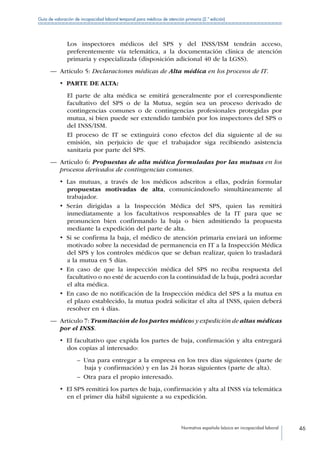 Normativa española básica en incapacidad laboral 46
Guía de valoración de incapacidad laboral temporal para médicos de atención primaria (2.ª edición)
Los inspectores médicos del SPS y del INSS/ISM tendrán acceso,
preferentemente vía telemática, a la documentación clínica de atención
primaria y especializada (disposición adicional 40 de la LGSS).
—— Artículo 5: Declaraciones médicas de Alta médica en los procesos de IT.
•  PARTE DE ALTA:
El parte de alta médica se emitirá generalmente por el correspondiente
facultativo del SPS o de la Mutua, según sea un proceso derivado de
contingencias comunes o de contingencias profesionales protegidas por
mutua, si bien puede ser extendido también por los inspectores del SPS o
del INSS/ISM.
El proceso de IT se extinguirá cono efectos del día siguiente al de su
emisión, sin perjuicio de que el trabajador siga recibiendo asistencia
sanitaria por parte del SPS.
—— Artículo 6: Propuestas de alta médica formuladas por las mutuas en los
procesos derivados de contingencias comunes.
•  Las mutuas, a través de los médicos adscritos a ellas, podrán formular
propuestas motivadas de alta, comunicándoselo simultáneamente al
trabajador.
•  Serán dirigidas a la Inspección Médica del SPS, quien las remitirá
inmediatamente a los facultativos responsables de la IT para que se
pronuncien bien confirmando la baja o bien admitiendo la propuesta
mediante la expedición del parte de alta.
•  Si se confirma la baja, el médico de atención primaria enviará un informe
motivado sobre la necesidad de permanencia en IT a la Inspección Médica
del SPS y los controles médicos que se deban realizar, quien lo trasladará
a la mutua en 5 días.
•  En caso de que la inspección médica del SPS no reciba respuesta del
facultativo o no esté de acuerdo con la continuidad de la baja, podrá acordar
el alta médica.
•  En caso de no notificación de la Inspección médica del SPS a la mutua en
el plazo establecido, la mutua podrá solicitar el alta al INSS, quien deberá
resolver en 4 días.
—— Artículo 7: Tramitación de los partes médicos y expedición de altas médicas
por el INSS.
•  El facultativo que expida los partes de baja, confirmación y alta entregará
dos copias al interesado:
–– Una para entregar a la empresa en los tres días siguientes (parte de
baja y confirmación) y en las 24 horas siguientes (parte de alta).
–– Otra para el propio interesado.
•  El SPS remitirá los partes de baja, confirmación y alta al INSS vía telemática
en el primer día hábil siguiente a su expedición.
 