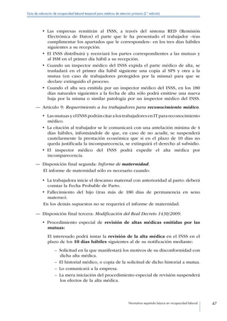 Normativa española básica en incapacidad laboral 47
Guía de valoración de incapacidad laboral temporal para médicos de atención primaria (2.ª edición)
•  Las empresas remitirán al INSS, a través del sistema RED (Remisión
Electrónica de Datos) el parte que le ha presentado el trabajador –tras
cumplimentar los apartados que le corresponden– en los tres días hábiles
siguientes a su recepción.
•  El INSS distribuirá y reenviará los partes correspondientes a las mutuas y
al ISM en el primer día hábil a su recepción.
•  Cuando un inspector médico del INSS expida el parte médico de alta, se
trasladará en el primer día hábil siguiente una copia al SPS y otra a la
mutua (en caso de trabajadores protegidos por la misma) para que se
declare extinguido el proceso.
•  Cuando el alta sea emitida por un inspector médico del INSS, en los 180
días naturales siguientes a la fecha de alta sólo podrá emitirse una nueva
baja por la misma o similar patología por un inspector médico del INSS.
—— Artículo 9: Requerimiento a los trabajadores para reconocimiento médico.
•  Las mutuas y el INSS podrán citar a los trabajadores en IT para reconocimiento
médico.
•  La citación al trabajador se le comunicará con una antelación mínima de 4
días hábiles, informándole de que, en caso de no acudir, se suspenderá
cautelarmente la prestación económica que si en el plazo de 10 días no
queda justificada la incomparecencia, se extinguirá el derecho al subsidio.
•  El inspector médico del INSS podrá expedir el alta médica por
incomparecencia.
—— Disposición final segunda: Informe de maternidad.
El informe de maternidad sólo es necesario cuando:
•  La trabajadora inicie el descanso maternal con anterioridad al parto: deberá
constar la Fecha Probable de Parto.
•  Fallecimiento del hijo (tras más de 180 días de permanencia en seno
materno).
En los demás supuestos no se requerirá el informe de maternidad.
—— Disposición final tercera: Modificación del Real Decreto 1430/2009.
•  Procedimiento especial de revisión de altas médicas emitidas por las
mutuas:
El interesado podrá instar la revisión de la alta médica en el INSS en el
plazo de los 10 días hábiles siguientes al de su notificación mediante:
–– Solicitud en la que manifestará los motivos de su disconformidad con
dicha alta médica.
–– El historial médico, o copia de la solicitud de dicho historial a mutua.
–– Lo comunicará a la empresa.
–– La mera iniciación del procedimiento especial de revisión suspenderá
los efectos de la alta médica.
 
