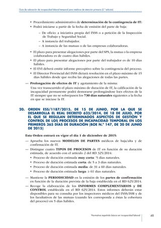 Normativa española básica en incapacidad laboral 48
Guía de valoración de incapacidad laboral temporal para médicos de atención primaria (2.ª edición)
•  Procedimiento administrativo de determinación de la contingencia de IT:
•  Podrá iniciarse a partir de la fecha de emisión del parte de baja:
–– De oficio: a iniciativa propia del INSS o a petición de la Inspección
de Trabajo y Seguridad Social.
–– A instancia del trabajador.
–– A instancia de las mutuas o de las empresas colaboradoras.
•  El plazo para presentar alegaciones por parte del SPS, la mutua o la empresa
colaboradora es de cuatro días hábiles.
•  El plazo para presentar alegaciones por parte del trabajador es de 10 días
hábiles.
•  El EVI deberá emitir informe preceptivo sobre la contingencia del proceso.
•  El Director Provincial del INSS dictará resolución en el plazo máximo de 15
días hábiles desde que reciba las alegaciones de todas las partes.
—— Prolongación de efectos de IT y agotamiento de la misma:
Una vez transcurrido el plazo máximo de duración de IT, la calificación de la
incapacidad permanente podrá demorarse prolongándose loes efectos de la
IT siempre que no se sobrepasen los 730 días naturales siguientes a la fecha
en que se iniciase la IT.
20. ORDEN ESS/1187/2015, DE 15 DE JUNIO, POR LA QUE SE
DESARROLLA EL REAL DECRETO 625/2014, DE 18 DE JULIO, POR
EL QUE SE REGULAN DETERMINADOS ASPECTOS DE GESTIÓN Y
CONTROL DE LOS PROCESOS DE INCAPACIDAD TEMPORAL EN LOS
PRIMEROS 365 DÍAS DE DURACIÓN (BOE N.º 147, DE 20 DE JUNIO
DE 2015)
Esta Orden entrará en vigor el día 1 de diciembre de 2015:
—— Aprueba los nuevos MODELOS DE PARTES médicos de baja/alta y de
confirmación de IT.
—— Distingue cuatro TIPOS DE PROCESOS de IT en función de su duración
estimada, de acuerdo con el artículo 2 del RD 325/2014:
•  Proceso de duración estimada muy corta: ‘5 días naturales.
•  Proceso de duración estimada corta: de 5 a 3 días naturales.
•  Proceso de duración estimada media: de 31 a 60 días naturales.
•  Proceso de duración estimada larga: ≥ 61 días naturales.
—— Mantiene la PERIODICIDAD en la emisión de los partes de confirmación
en función de la duración prevista de la baja establecida en el RD 625/2014.
—— Recoge la elaboración de los INFORMES COMPLEMENTARIOS y DE
CONTROL establecida en el RD 625/2014. Estos informes deberán estar
disponibles para su consulta por los inspectores médicos del INSS/ISM y de
los facultativos de las mutuas (cuando les corresponda a éstas la cobertura
del proceso) en 5 días hábiles.
 